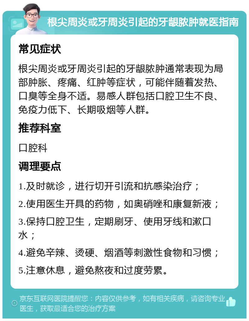 根尖周炎或牙周炎引起的牙龈脓肿就医指南 常见症状 根尖周炎或牙周炎引起的牙龈脓肿通常表现为局部肿胀、疼痛、红肿等症状，可能伴随着发热、口臭等全身不适。易感人群包括口腔卫生不良、免疫力低下、长期吸烟等人群。 推荐科室 口腔科 调理要点 1.及时就诊，进行切开引流和抗感染治疗； 2.使用医生开具的药物，如奥硝唑和康复新液； 3.保持口腔卫生，定期刷牙、使用牙线和漱口水； 4.避免辛辣、烫硬、烟酒等刺激性食物和习惯； 5.注意休息，避免熬夜和过度劳累。