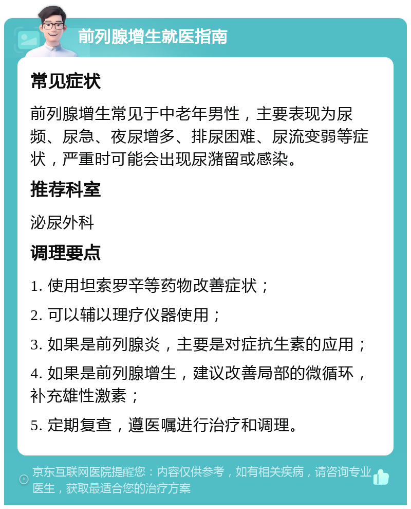 前列腺增生就医指南 常见症状 前列腺增生常见于中老年男性，主要表现为尿频、尿急、夜尿增多、排尿困难、尿流变弱等症状，严重时可能会出现尿潴留或感染。 推荐科室 泌尿外科 调理要点 1. 使用坦索罗辛等药物改善症状； 2. 可以辅以理疗仪器使用； 3. 如果是前列腺炎，主要是对症抗生素的应用； 4. 如果是前列腺增生，建议改善局部的微循环，补充雄性激素； 5. 定期复查，遵医嘱进行治疗和调理。