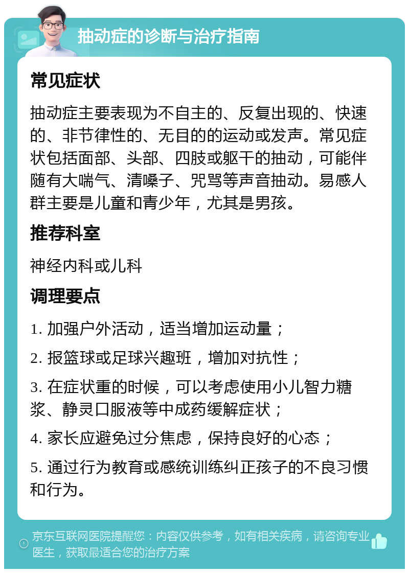 抽动症的诊断与治疗指南 常见症状 抽动症主要表现为不自主的、反复出现的、快速的、非节律性的、无目的的运动或发声。常见症状包括面部、头部、四肢或躯干的抽动，可能伴随有大喘气、清嗓子、咒骂等声音抽动。易感人群主要是儿童和青少年，尤其是男孩。 推荐科室 神经内科或儿科 调理要点 1. 加强户外活动，适当增加运动量； 2. 报篮球或足球兴趣班，增加对抗性； 3. 在症状重的时候，可以考虑使用小儿智力糖浆、静灵口服液等中成药缓解症状； 4. 家长应避免过分焦虑，保持良好的心态； 5. 通过行为教育或感统训练纠正孩子的不良习惯和行为。