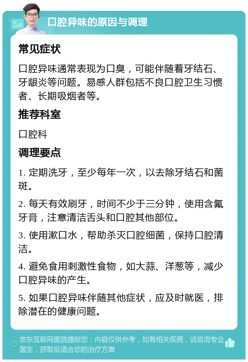 口腔异味的原因与调理 常见症状 口腔异味通常表现为口臭，可能伴随着牙结石、牙龈炎等问题。易感人群包括不良口腔卫生习惯者、长期吸烟者等。 推荐科室 口腔科 调理要点 1. 定期洗牙，至少每年一次，以去除牙结石和菌斑。 2. 每天有效刷牙，时间不少于三分钟，使用含氟牙膏，注意清洁舌头和口腔其他部位。 3. 使用漱口水，帮助杀灭口腔细菌，保持口腔清洁。 4. 避免食用刺激性食物，如大蒜、洋葱等，减少口腔异味的产生。 5. 如果口腔异味伴随其他症状，应及时就医，排除潜在的健康问题。