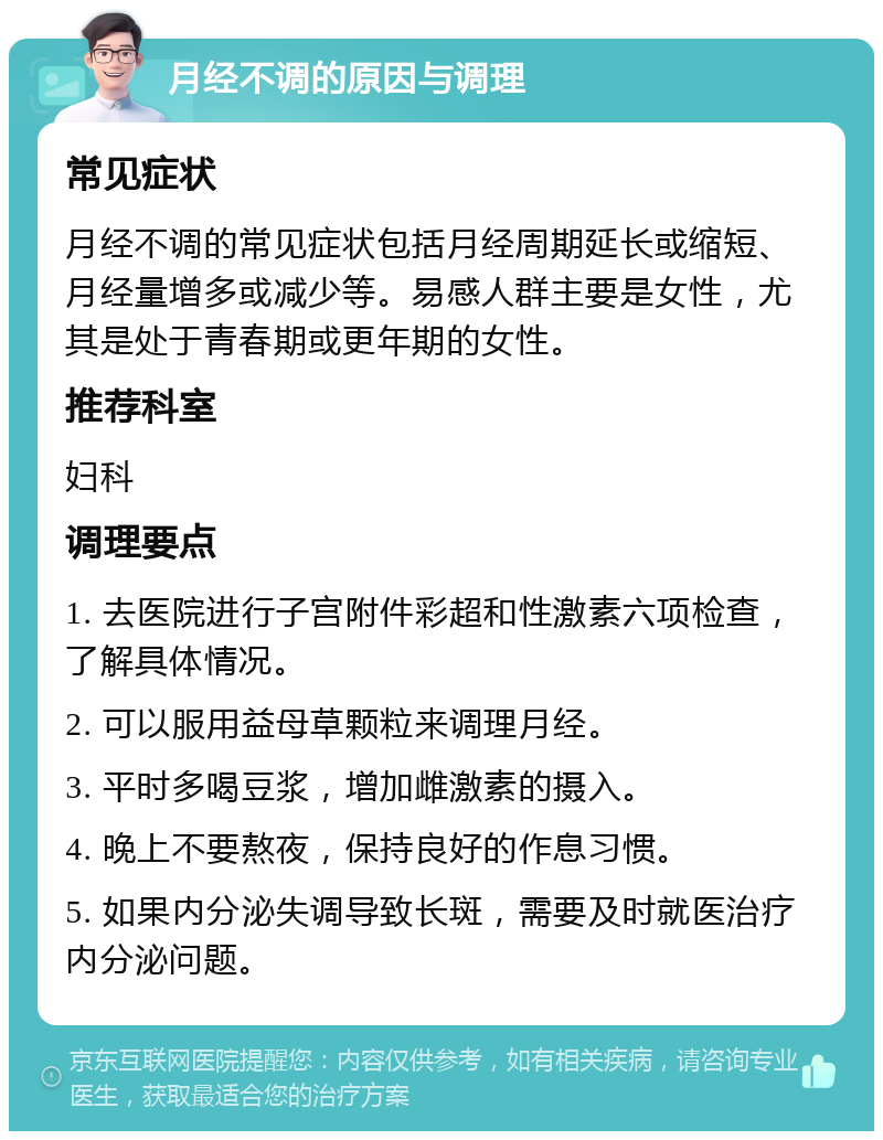 月经不调的原因与调理 常见症状 月经不调的常见症状包括月经周期延长或缩短、月经量增多或减少等。易感人群主要是女性，尤其是处于青春期或更年期的女性。 推荐科室 妇科 调理要点 1. 去医院进行子宫附件彩超和性激素六项检查，了解具体情况。 2. 可以服用益母草颗粒来调理月经。 3. 平时多喝豆浆，增加雌激素的摄入。 4. 晚上不要熬夜，保持良好的作息习惯。 5. 如果内分泌失调导致长斑，需要及时就医治疗内分泌问题。