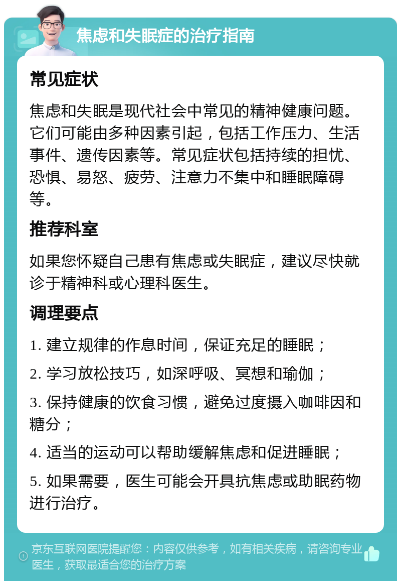 焦虑和失眠症的治疗指南 常见症状 焦虑和失眠是现代社会中常见的精神健康问题。它们可能由多种因素引起，包括工作压力、生活事件、遗传因素等。常见症状包括持续的担忧、恐惧、易怒、疲劳、注意力不集中和睡眠障碍等。 推荐科室 如果您怀疑自己患有焦虑或失眠症，建议尽快就诊于精神科或心理科医生。 调理要点 1. 建立规律的作息时间，保证充足的睡眠； 2. 学习放松技巧，如深呼吸、冥想和瑜伽； 3. 保持健康的饮食习惯，避免过度摄入咖啡因和糖分； 4. 适当的运动可以帮助缓解焦虑和促进睡眠； 5. 如果需要，医生可能会开具抗焦虑或助眠药物进行治疗。