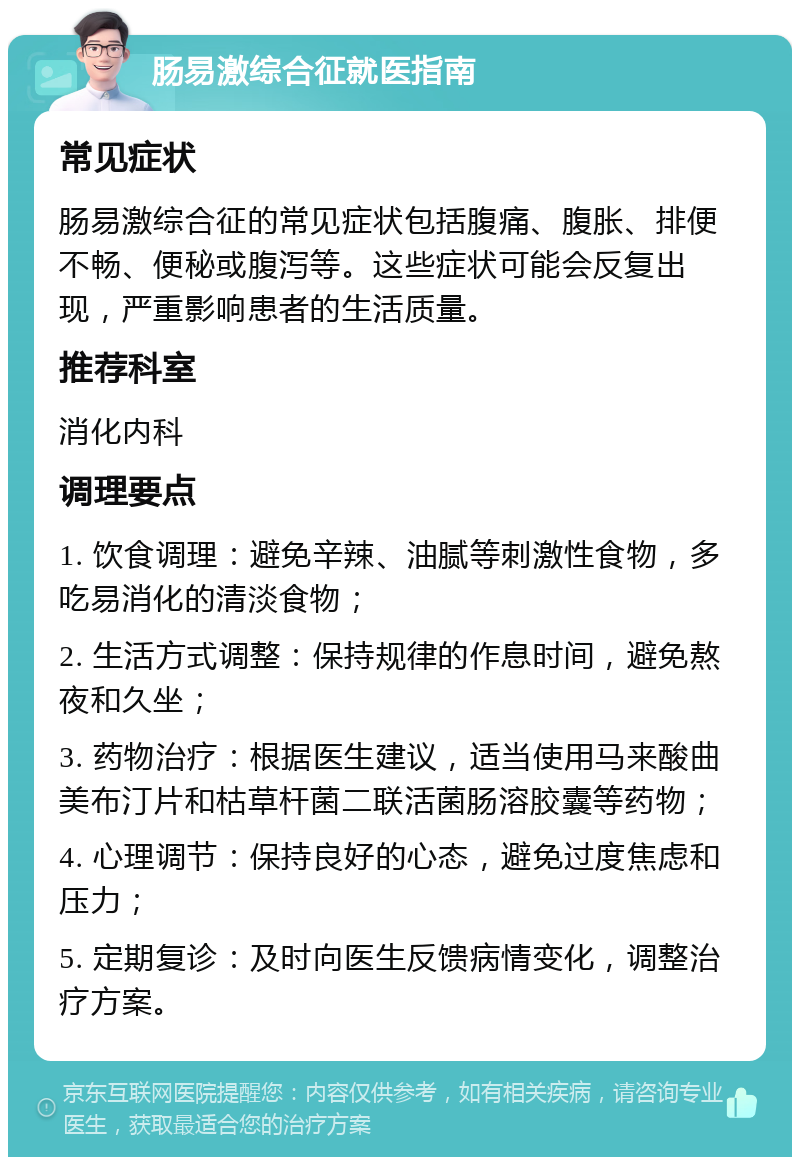 肠易激综合征就医指南 常见症状 肠易激综合征的常见症状包括腹痛、腹胀、排便不畅、便秘或腹泻等。这些症状可能会反复出现，严重影响患者的生活质量。 推荐科室 消化内科 调理要点 1. 饮食调理：避免辛辣、油腻等刺激性食物，多吃易消化的清淡食物； 2. 生活方式调整：保持规律的作息时间，避免熬夜和久坐； 3. 药物治疗：根据医生建议，适当使用马来酸曲美布汀片和枯草杆菌二联活菌肠溶胶囊等药物； 4. 心理调节：保持良好的心态，避免过度焦虑和压力； 5. 定期复诊：及时向医生反馈病情变化，调整治疗方案。