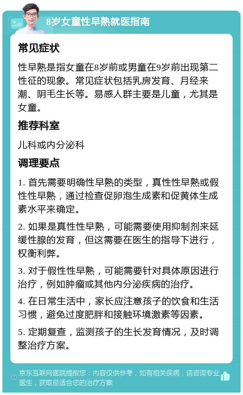 8岁女童性早熟就医指南 常见症状 性早熟是指女童在8岁前或男童在9岁前出现第二性征的现象。常见症状包括乳房发育、月经来潮、阴毛生长等。易感人群主要是儿童，尤其是女童。 推荐科室 儿科或内分泌科 调理要点 1. 首先需要明确性早熟的类型，真性性早熟或假性性早熟，通过检查促卵泡生成素和促黄体生成素水平来确定。 2. 如果是真性性早熟，可能需要使用抑制剂来延缓性腺的发育，但这需要在医生的指导下进行，权衡利弊。 3. 对于假性性早熟，可能需要针对具体原因进行治疗，例如肿瘤或其他内分泌疾病的治疗。 4. 在日常生活中，家长应注意孩子的饮食和生活习惯，避免过度肥胖和接触环境激素等因素。 5. 定期复查，监测孩子的生长发育情况，及时调整治疗方案。