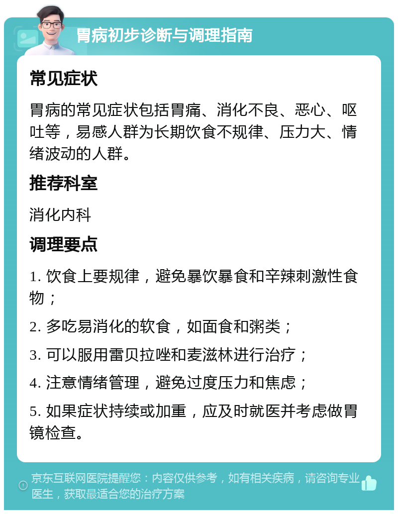 胃病初步诊断与调理指南 常见症状 胃病的常见症状包括胃痛、消化不良、恶心、呕吐等，易感人群为长期饮食不规律、压力大、情绪波动的人群。 推荐科室 消化内科 调理要点 1. 饮食上要规律，避免暴饮暴食和辛辣刺激性食物； 2. 多吃易消化的软食，如面食和粥类； 3. 可以服用雷贝拉唑和麦滋林进行治疗； 4. 注意情绪管理，避免过度压力和焦虑； 5. 如果症状持续或加重，应及时就医并考虑做胃镜检查。