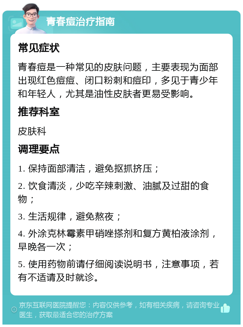 青春痘治疗指南 常见症状 青春痘是一种常见的皮肤问题，主要表现为面部出现红色痘痘、闭口粉刺和痘印，多见于青少年和年轻人，尤其是油性皮肤者更易受影响。 推荐科室 皮肤科 调理要点 1. 保持面部清洁，避免抠抓挤压； 2. 饮食清淡，少吃辛辣刺激、油腻及过甜的食物； 3. 生活规律，避免熬夜； 4. 外涂克林霉素甲硝唑搽剂和复方黄柏液涂剂，早晚各一次； 5. 使用药物前请仔细阅读说明书，注意事项，若有不适请及时就诊。