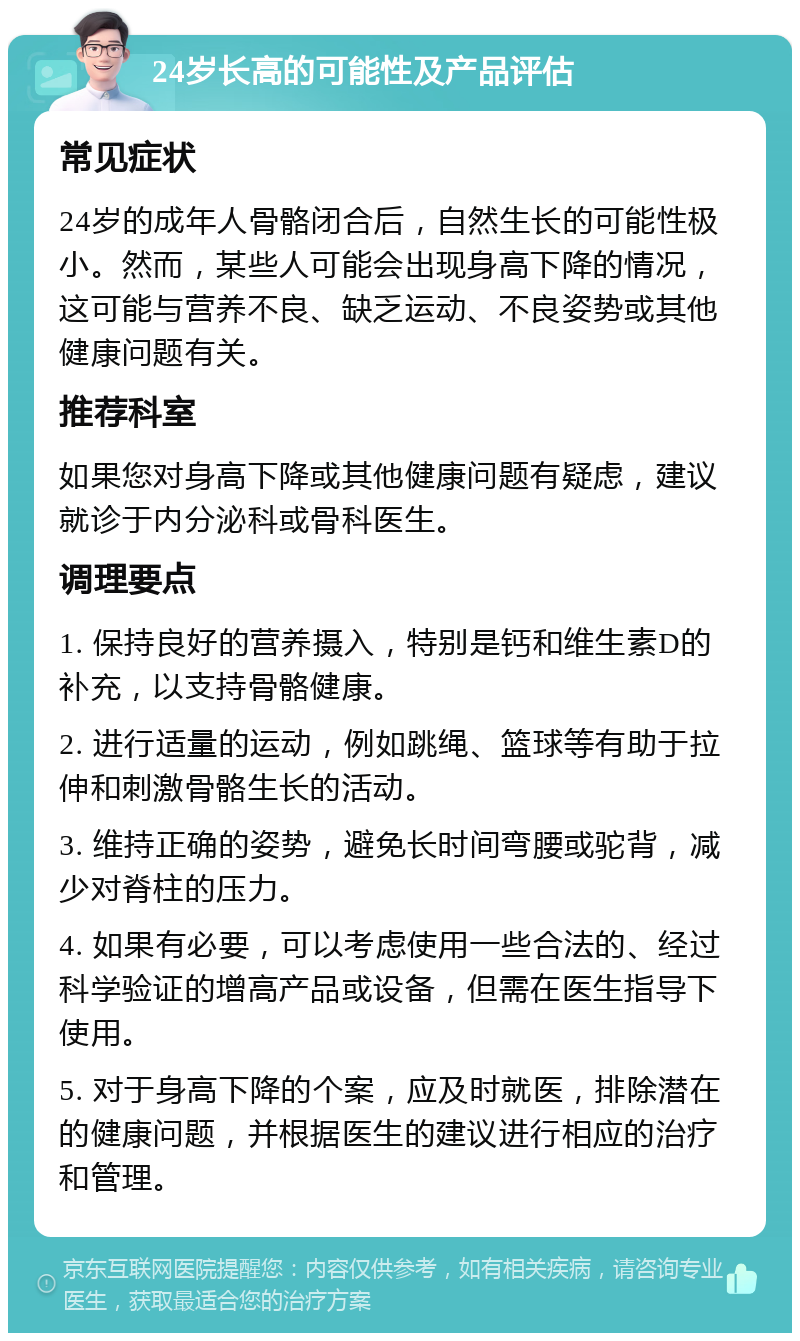 24岁长高的可能性及产品评估 常见症状 24岁的成年人骨骼闭合后，自然生长的可能性极小。然而，某些人可能会出现身高下降的情况，这可能与营养不良、缺乏运动、不良姿势或其他健康问题有关。 推荐科室 如果您对身高下降或其他健康问题有疑虑，建议就诊于内分泌科或骨科医生。 调理要点 1. 保持良好的营养摄入，特别是钙和维生素D的补充，以支持骨骼健康。 2. 进行适量的运动，例如跳绳、篮球等有助于拉伸和刺激骨骼生长的活动。 3. 维持正确的姿势，避免长时间弯腰或驼背，减少对脊柱的压力。 4. 如果有必要，可以考虑使用一些合法的、经过科学验证的增高产品或设备，但需在医生指导下使用。 5. 对于身高下降的个案，应及时就医，排除潜在的健康问题，并根据医生的建议进行相应的治疗和管理。