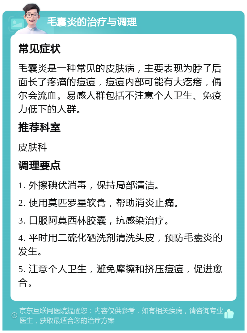 毛囊炎的治疗与调理 常见症状 毛囊炎是一种常见的皮肤病，主要表现为脖子后面长了疼痛的痘痘，痘痘内部可能有大疙瘩，偶尔会流血。易感人群包括不注意个人卫生、免疫力低下的人群。 推荐科室 皮肤科 调理要点 1. 外擦碘伏消毒，保持局部清洁。 2. 使用莫匹罗星软膏，帮助消炎止痛。 3. 口服阿莫西林胶囊，抗感染治疗。 4. 平时用二硫化硒洗剂清洗头皮，预防毛囊炎的发生。 5. 注意个人卫生，避免摩擦和挤压痘痘，促进愈合。