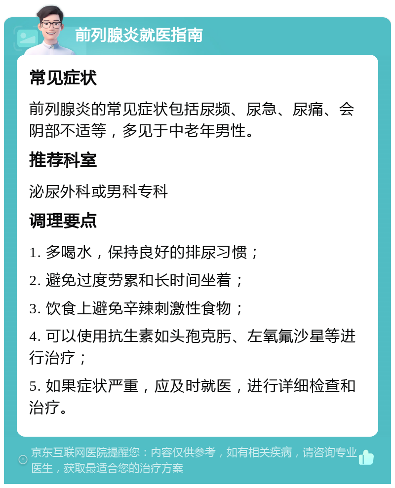 前列腺炎就医指南 常见症状 前列腺炎的常见症状包括尿频、尿急、尿痛、会阴部不适等，多见于中老年男性。 推荐科室 泌尿外科或男科专科 调理要点 1. 多喝水，保持良好的排尿习惯； 2. 避免过度劳累和长时间坐着； 3. 饮食上避免辛辣刺激性食物； 4. 可以使用抗生素如头孢克肟、左氧氟沙星等进行治疗； 5. 如果症状严重，应及时就医，进行详细检查和治疗。