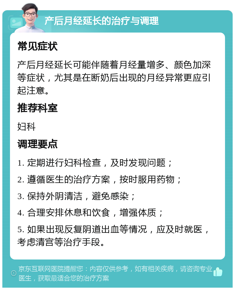 产后月经延长的治疗与调理 常见症状 产后月经延长可能伴随着月经量增多、颜色加深等症状，尤其是在断奶后出现的月经异常更应引起注意。 推荐科室 妇科 调理要点 1. 定期进行妇科检查，及时发现问题； 2. 遵循医生的治疗方案，按时服用药物； 3. 保持外阴清洁，避免感染； 4. 合理安排休息和饮食，增强体质； 5. 如果出现反复阴道出血等情况，应及时就医，考虑清宫等治疗手段。