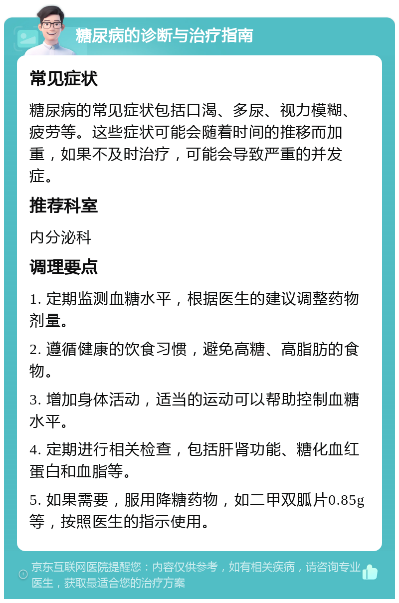 糖尿病的诊断与治疗指南 常见症状 糖尿病的常见症状包括口渴、多尿、视力模糊、疲劳等。这些症状可能会随着时间的推移而加重，如果不及时治疗，可能会导致严重的并发症。 推荐科室 内分泌科 调理要点 1. 定期监测血糖水平，根据医生的建议调整药物剂量。 2. 遵循健康的饮食习惯，避免高糖、高脂肪的食物。 3. 增加身体活动，适当的运动可以帮助控制血糖水平。 4. 定期进行相关检查，包括肝肾功能、糖化血红蛋白和血脂等。 5. 如果需要，服用降糖药物，如二甲双胍片0.85g等，按照医生的指示使用。