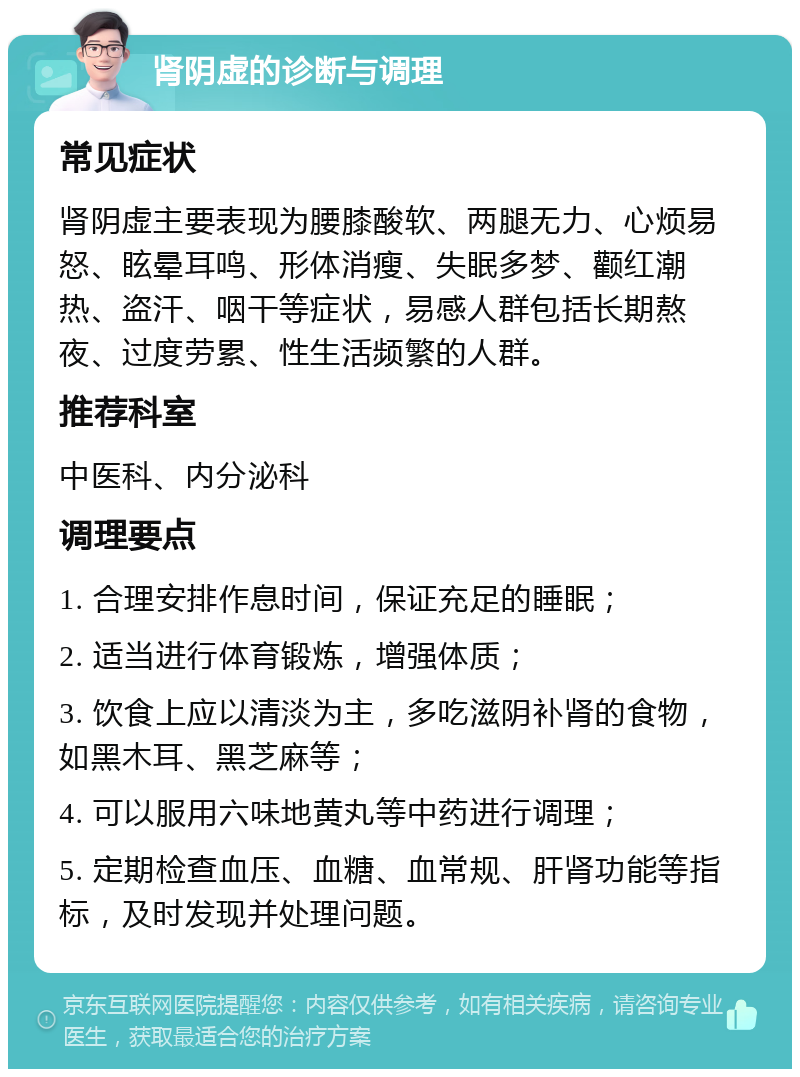 肾阴虚的诊断与调理 常见症状 肾阴虚主要表现为腰膝酸软、两腿无力、心烦易怒、眩晕耳鸣、形体消瘦、失眠多梦、颧红潮热、盗汗、咽干等症状，易感人群包括长期熬夜、过度劳累、性生活频繁的人群。 推荐科室 中医科、内分泌科 调理要点 1. 合理安排作息时间，保证充足的睡眠； 2. 适当进行体育锻炼，增强体质； 3. 饮食上应以清淡为主，多吃滋阴补肾的食物，如黑木耳、黑芝麻等； 4. 可以服用六味地黄丸等中药进行调理； 5. 定期检查血压、血糖、血常规、肝肾功能等指标，及时发现并处理问题。