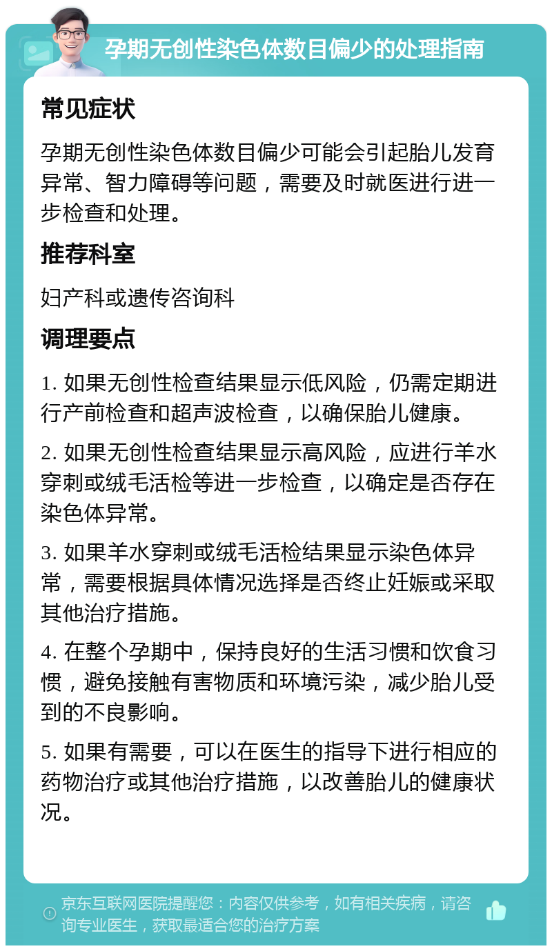 孕期无创性染色体数目偏少的处理指南 常见症状 孕期无创性染色体数目偏少可能会引起胎儿发育异常、智力障碍等问题，需要及时就医进行进一步检查和处理。 推荐科室 妇产科或遗传咨询科 调理要点 1. 如果无创性检查结果显示低风险，仍需定期进行产前检查和超声波检查，以确保胎儿健康。 2. 如果无创性检查结果显示高风险，应进行羊水穿刺或绒毛活检等进一步检查，以确定是否存在染色体异常。 3. 如果羊水穿刺或绒毛活检结果显示染色体异常，需要根据具体情况选择是否终止妊娠或采取其他治疗措施。 4. 在整个孕期中，保持良好的生活习惯和饮食习惯，避免接触有害物质和环境污染，减少胎儿受到的不良影响。 5. 如果有需要，可以在医生的指导下进行相应的药物治疗或其他治疗措施，以改善胎儿的健康状况。