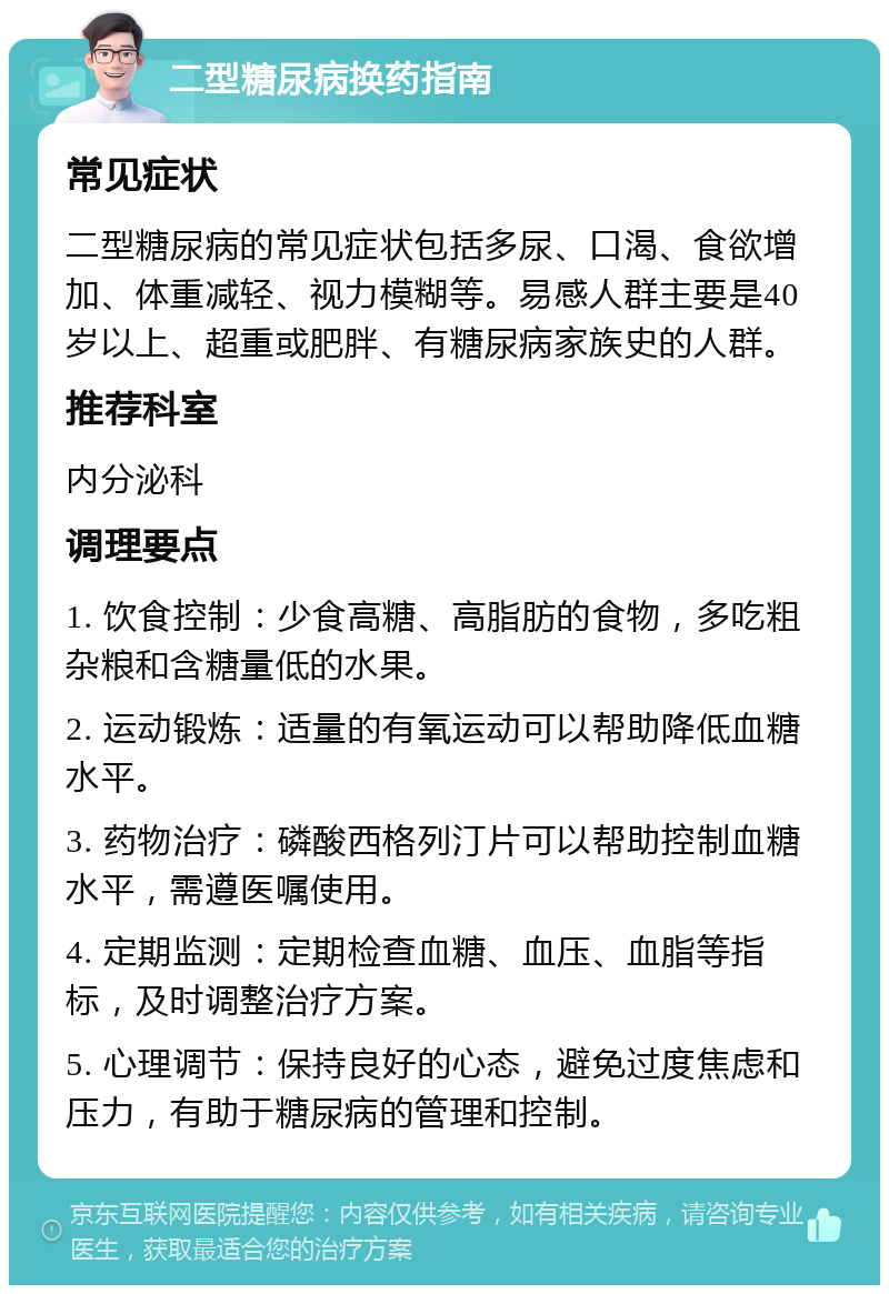 二型糖尿病换药指南 常见症状 二型糖尿病的常见症状包括多尿、口渴、食欲增加、体重减轻、视力模糊等。易感人群主要是40岁以上、超重或肥胖、有糖尿病家族史的人群。 推荐科室 内分泌科 调理要点 1. 饮食控制：少食高糖、高脂肪的食物，多吃粗杂粮和含糖量低的水果。 2. 运动锻炼：适量的有氧运动可以帮助降低血糖水平。 3. 药物治疗：磷酸西格列汀片可以帮助控制血糖水平，需遵医嘱使用。 4. 定期监测：定期检查血糖、血压、血脂等指标，及时调整治疗方案。 5. 心理调节：保持良好的心态，避免过度焦虑和压力，有助于糖尿病的管理和控制。