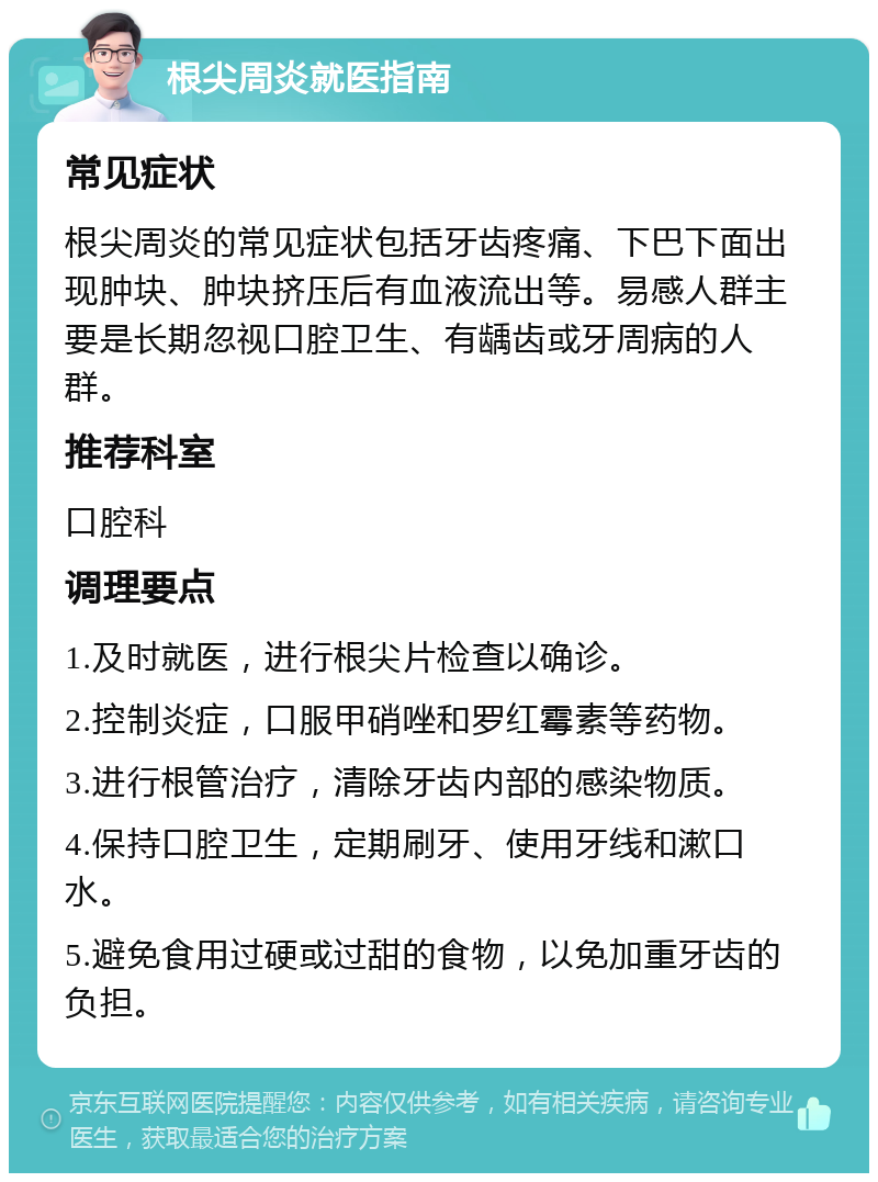 根尖周炎就医指南 常见症状 根尖周炎的常见症状包括牙齿疼痛、下巴下面出现肿块、肿块挤压后有血液流出等。易感人群主要是长期忽视口腔卫生、有龋齿或牙周病的人群。 推荐科室 口腔科 调理要点 1.及时就医，进行根尖片检查以确诊。 2.控制炎症，口服甲硝唑和罗红霉素等药物。 3.进行根管治疗，清除牙齿内部的感染物质。 4.保持口腔卫生，定期刷牙、使用牙线和漱口水。 5.避免食用过硬或过甜的食物，以免加重牙齿的负担。