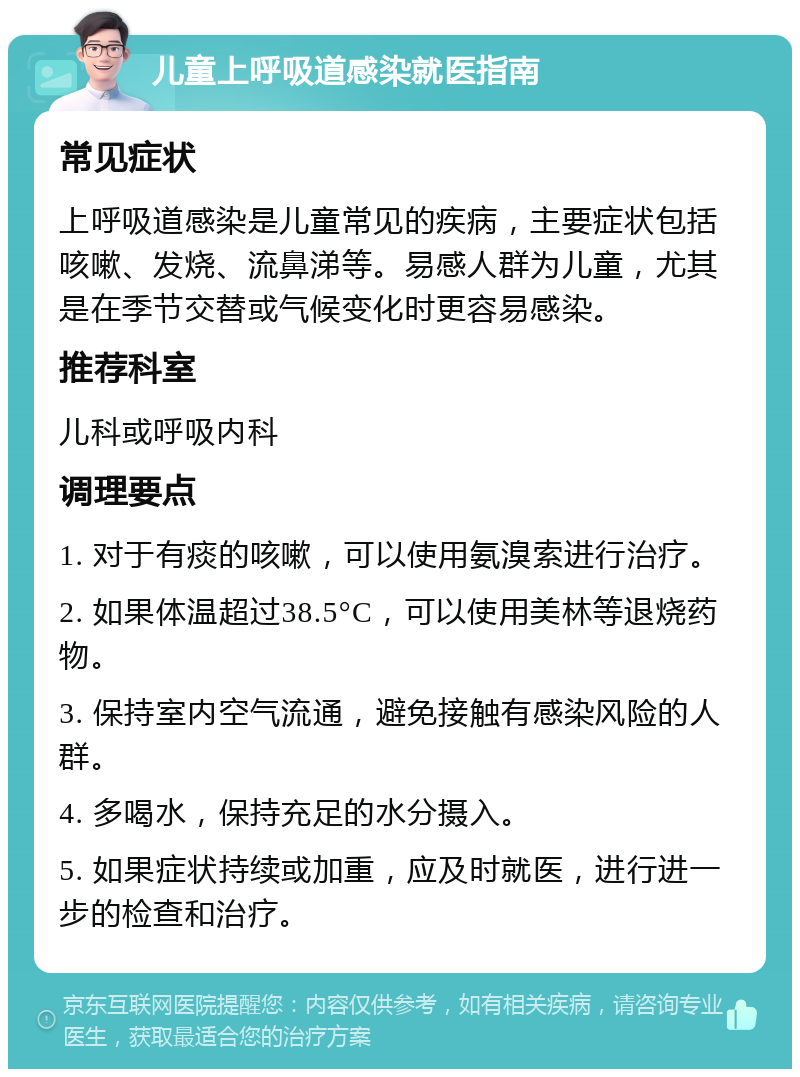 儿童上呼吸道感染就医指南 常见症状 上呼吸道感染是儿童常见的疾病，主要症状包括咳嗽、发烧、流鼻涕等。易感人群为儿童，尤其是在季节交替或气候变化时更容易感染。 推荐科室 儿科或呼吸内科 调理要点 1. 对于有痰的咳嗽，可以使用氨溴索进行治疗。 2. 如果体温超过38.5°C，可以使用美林等退烧药物。 3. 保持室内空气流通，避免接触有感染风险的人群。 4. 多喝水，保持充足的水分摄入。 5. 如果症状持续或加重，应及时就医，进行进一步的检查和治疗。