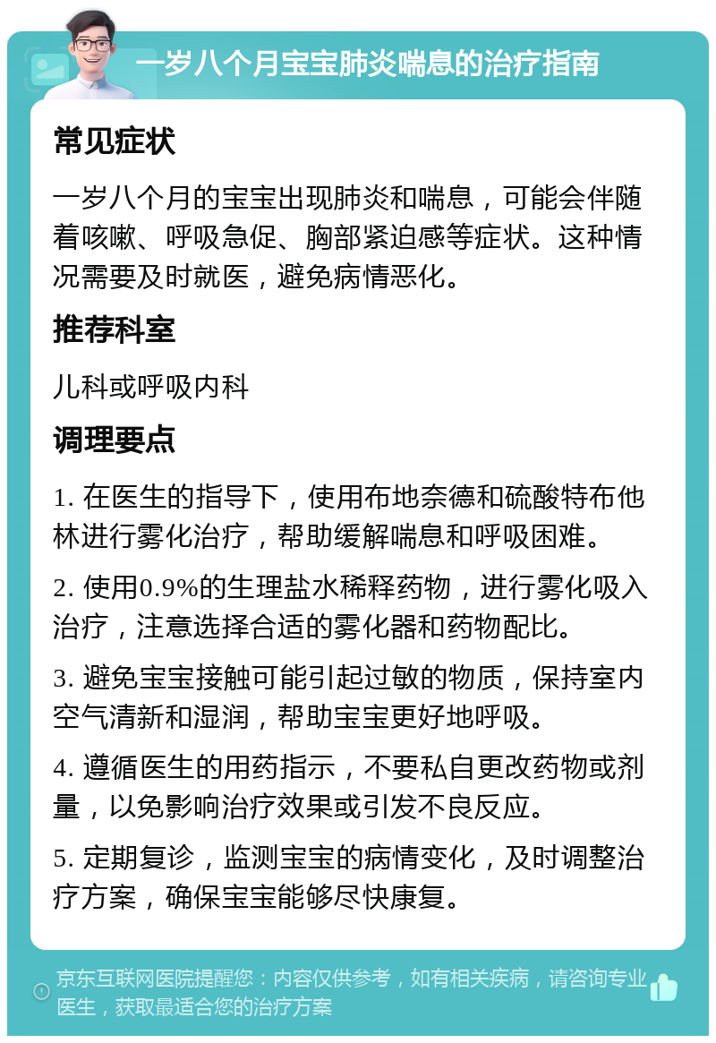 一岁八个月宝宝肺炎喘息的治疗指南 常见症状 一岁八个月的宝宝出现肺炎和喘息，可能会伴随着咳嗽、呼吸急促、胸部紧迫感等症状。这种情况需要及时就医，避免病情恶化。 推荐科室 儿科或呼吸内科 调理要点 1. 在医生的指导下，使用布地奈德和硫酸特布他林进行雾化治疗，帮助缓解喘息和呼吸困难。 2. 使用0.9%的生理盐水稀释药物，进行雾化吸入治疗，注意选择合适的雾化器和药物配比。 3. 避免宝宝接触可能引起过敏的物质，保持室内空气清新和湿润，帮助宝宝更好地呼吸。 4. 遵循医生的用药指示，不要私自更改药物或剂量，以免影响治疗效果或引发不良反应。 5. 定期复诊，监测宝宝的病情变化，及时调整治疗方案，确保宝宝能够尽快康复。