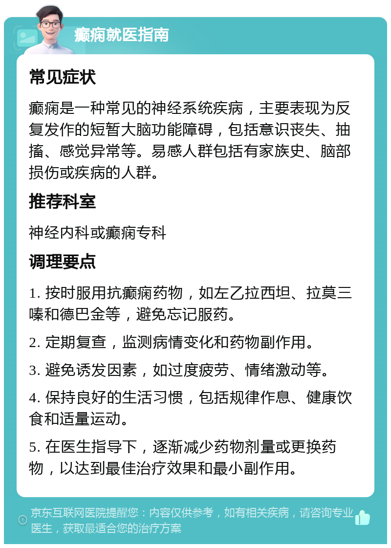 癫痫就医指南 常见症状 癫痫是一种常见的神经系统疾病，主要表现为反复发作的短暂大脑功能障碍，包括意识丧失、抽搐、感觉异常等。易感人群包括有家族史、脑部损伤或疾病的人群。 推荐科室 神经内科或癫痫专科 调理要点 1. 按时服用抗癫痫药物，如左乙拉西坦、拉莫三嗪和德巴金等，避免忘记服药。 2. 定期复查，监测病情变化和药物副作用。 3. 避免诱发因素，如过度疲劳、情绪激动等。 4. 保持良好的生活习惯，包括规律作息、健康饮食和适量运动。 5. 在医生指导下，逐渐减少药物剂量或更换药物，以达到最佳治疗效果和最小副作用。