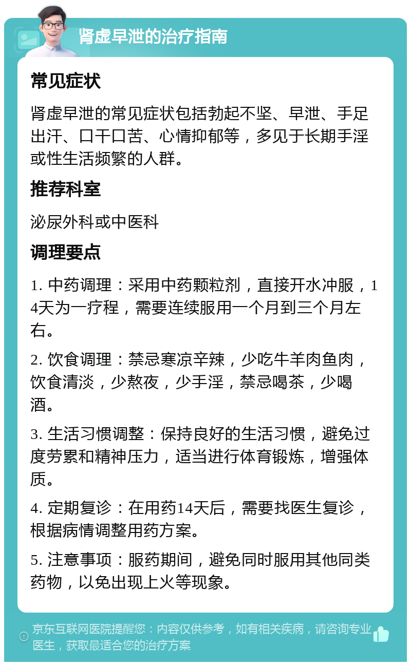 肾虚早泄的治疗指南 常见症状 肾虚早泄的常见症状包括勃起不坚、早泄、手足出汗、口干口苦、心情抑郁等，多见于长期手淫或性生活频繁的人群。 推荐科室 泌尿外科或中医科 调理要点 1. 中药调理：采用中药颗粒剂，直接开水冲服，14天为一疗程，需要连续服用一个月到三个月左右。 2. 饮食调理：禁忌寒凉辛辣，少吃牛羊肉鱼肉，饮食清淡，少熬夜，少手淫，禁忌喝茶，少喝酒。 3. 生活习惯调整：保持良好的生活习惯，避免过度劳累和精神压力，适当进行体育锻炼，增强体质。 4. 定期复诊：在用药14天后，需要找医生复诊，根据病情调整用药方案。 5. 注意事项：服药期间，避免同时服用其他同类药物，以免出现上火等现象。