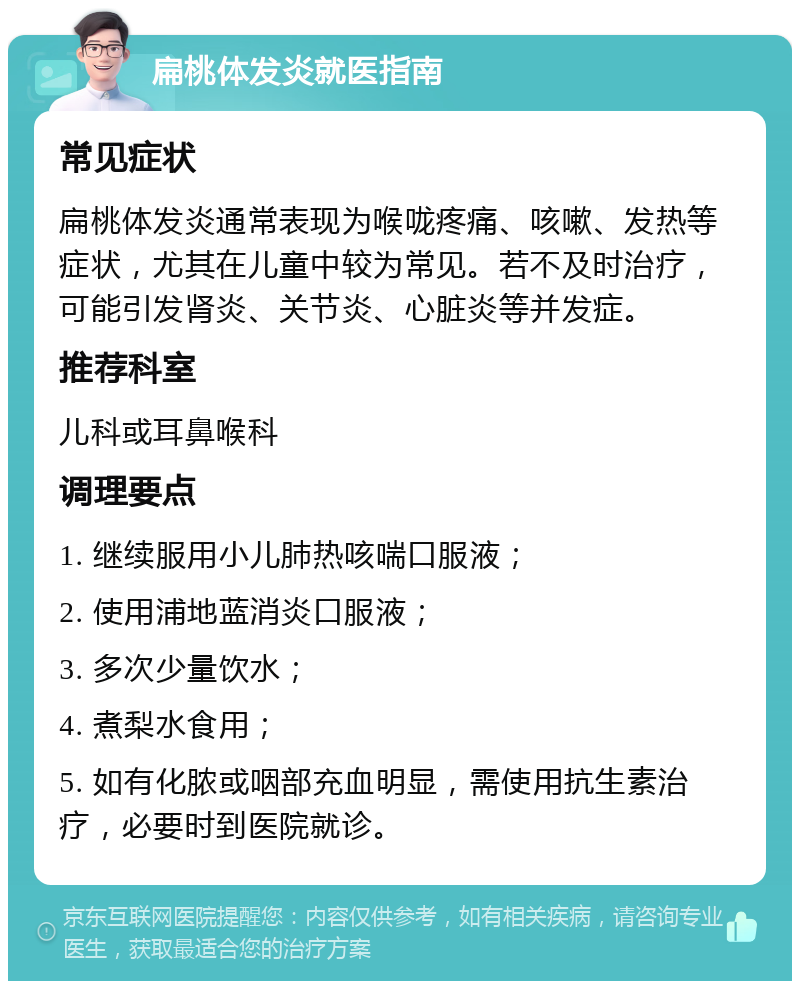 扁桃体发炎就医指南 常见症状 扁桃体发炎通常表现为喉咙疼痛、咳嗽、发热等症状，尤其在儿童中较为常见。若不及时治疗，可能引发肾炎、关节炎、心脏炎等并发症。 推荐科室 儿科或耳鼻喉科 调理要点 1. 继续服用小儿肺热咳喘口服液； 2. 使用浦地蓝消炎口服液； 3. 多次少量饮水； 4. 煮梨水食用； 5. 如有化脓或咽部充血明显，需使用抗生素治疗，必要时到医院就诊。