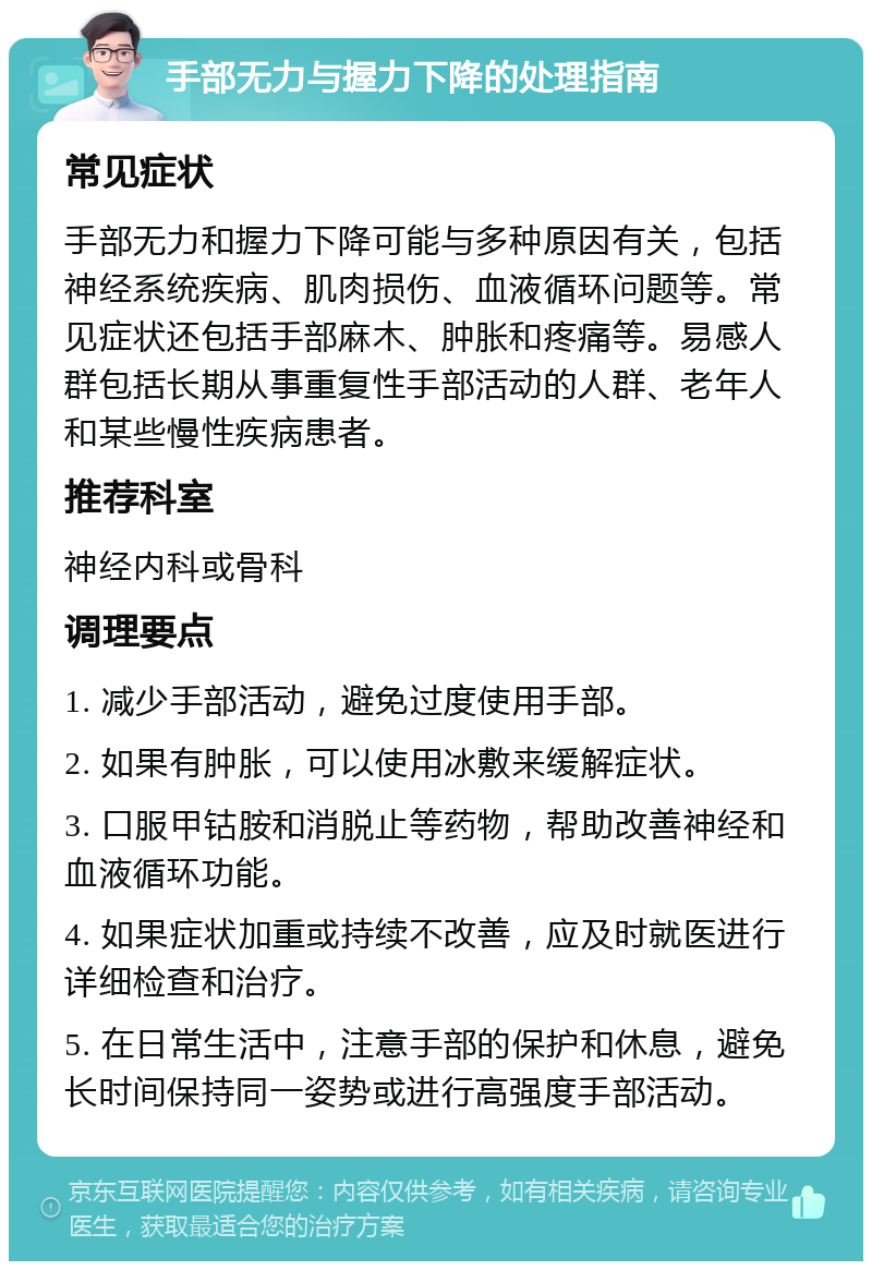 手部无力与握力下降的处理指南 常见症状 手部无力和握力下降可能与多种原因有关，包括神经系统疾病、肌肉损伤、血液循环问题等。常见症状还包括手部麻木、肿胀和疼痛等。易感人群包括长期从事重复性手部活动的人群、老年人和某些慢性疾病患者。 推荐科室 神经内科或骨科 调理要点 1. 减少手部活动，避免过度使用手部。 2. 如果有肿胀，可以使用冰敷来缓解症状。 3. 口服甲钴胺和消脱止等药物，帮助改善神经和血液循环功能。 4. 如果症状加重或持续不改善，应及时就医进行详细检查和治疗。 5. 在日常生活中，注意手部的保护和休息，避免长时间保持同一姿势或进行高强度手部活动。