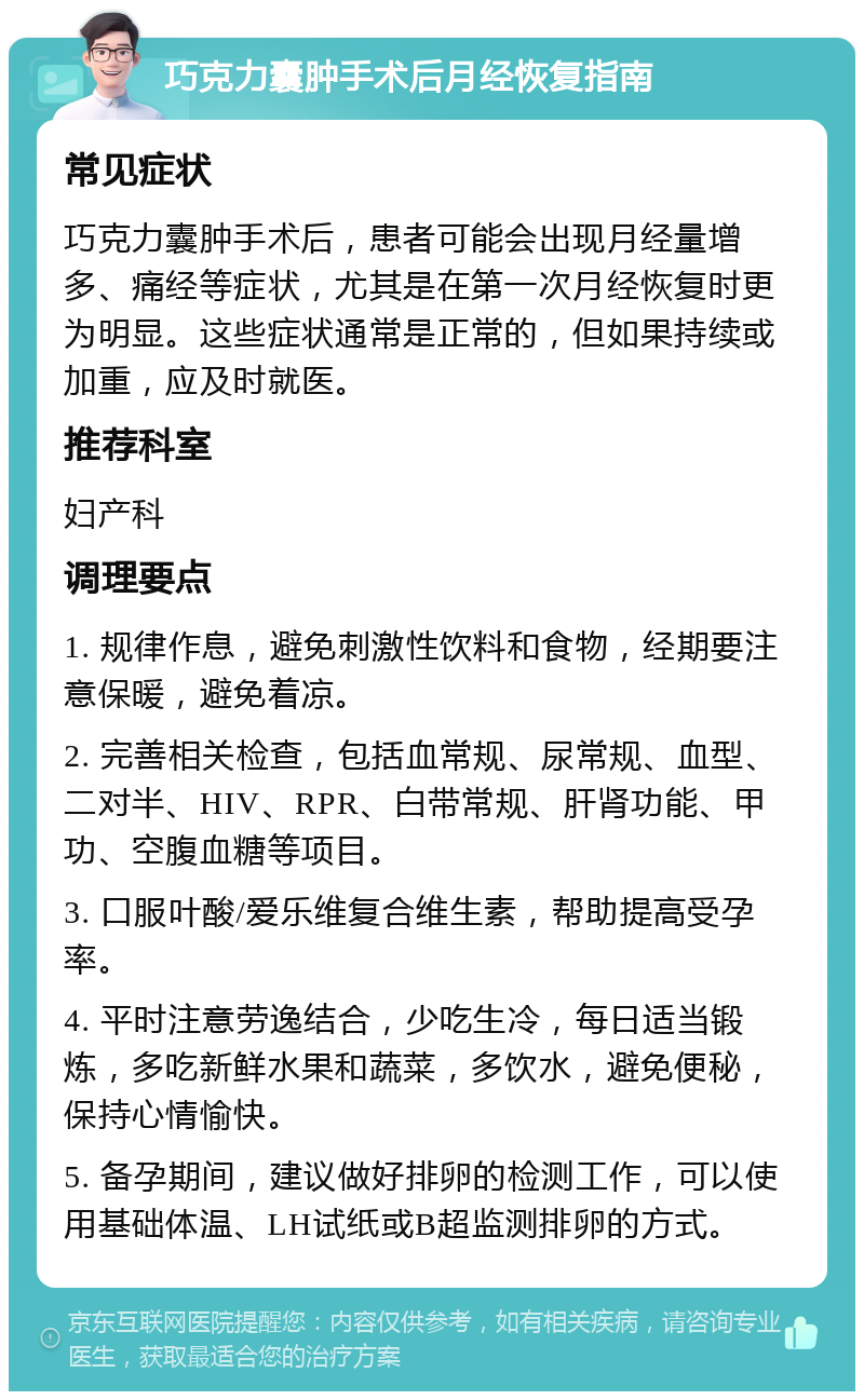 巧克力囊肿手术后月经恢复指南 常见症状 巧克力囊肿手术后，患者可能会出现月经量增多、痛经等症状，尤其是在第一次月经恢复时更为明显。这些症状通常是正常的，但如果持续或加重，应及时就医。 推荐科室 妇产科 调理要点 1. 规律作息，避免刺激性饮料和食物，经期要注意保暖，避免着凉。 2. 完善相关检查，包括血常规、尿常规、血型、二对半、HIV、RPR、白带常规、肝肾功能、甲功、空腹血糖等项目。 3. 口服叶酸/爱乐维复合维生素，帮助提高受孕率。 4. 平时注意劳逸结合，少吃生冷，每日适当锻炼，多吃新鲜水果和蔬菜，多饮水，避免便秘，保持心情愉快。 5. 备孕期间，建议做好排卵的检测工作，可以使用基础体温、LH试纸或B超监测排卵的方式。