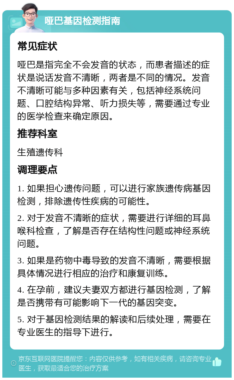 哑巴基因检测指南 常见症状 哑巴是指完全不会发音的状态，而患者描述的症状是说话发音不清晰，两者是不同的情况。发音不清晰可能与多种因素有关，包括神经系统问题、口腔结构异常、听力损失等，需要通过专业的医学检查来确定原因。 推荐科室 生殖遗传科 调理要点 1. 如果担心遗传问题，可以进行家族遗传病基因检测，排除遗传性疾病的可能性。 2. 对于发音不清晰的症状，需要进行详细的耳鼻喉科检查，了解是否存在结构性问题或神经系统问题。 3. 如果是药物中毒导致的发音不清晰，需要根据具体情况进行相应的治疗和康复训练。 4. 在孕前，建议夫妻双方都进行基因检测，了解是否携带有可能影响下一代的基因突变。 5. 对于基因检测结果的解读和后续处理，需要在专业医生的指导下进行。