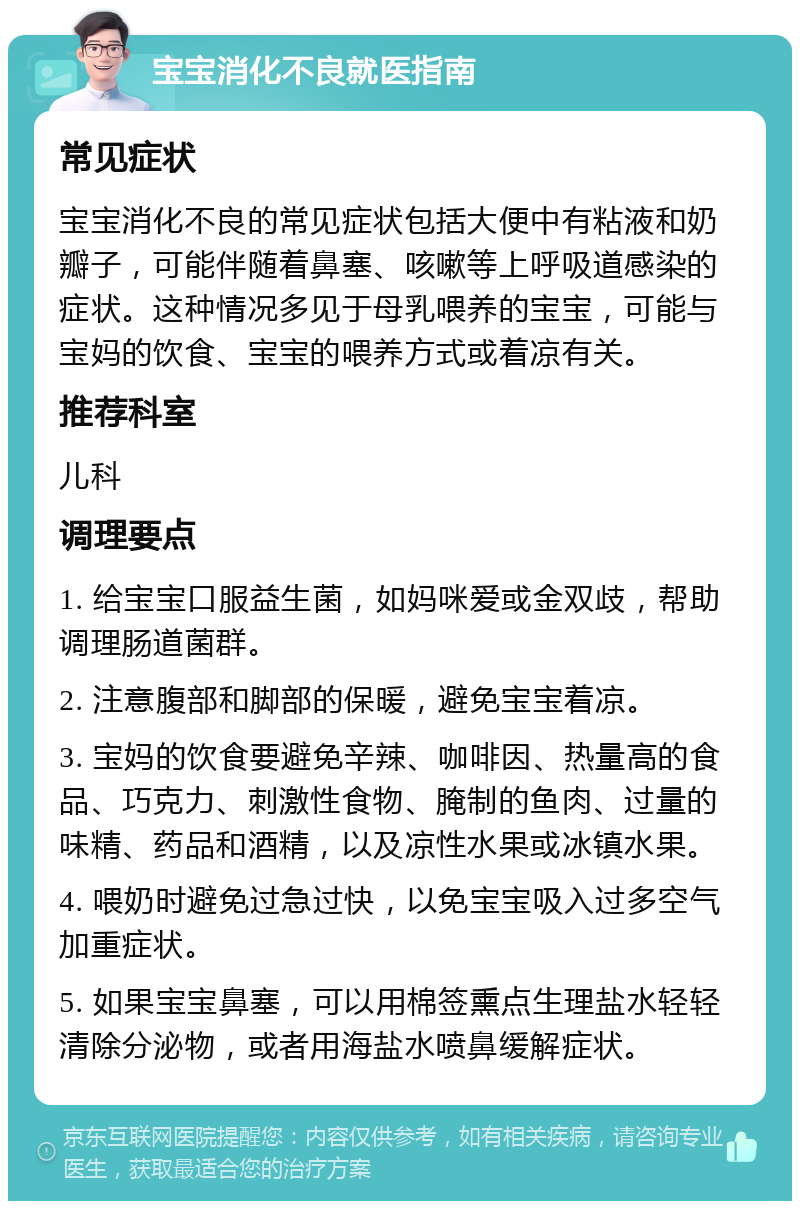 宝宝消化不良就医指南 常见症状 宝宝消化不良的常见症状包括大便中有粘液和奶瓣子，可能伴随着鼻塞、咳嗽等上呼吸道感染的症状。这种情况多见于母乳喂养的宝宝，可能与宝妈的饮食、宝宝的喂养方式或着凉有关。 推荐科室 儿科 调理要点 1. 给宝宝口服益生菌，如妈咪爱或金双歧，帮助调理肠道菌群。 2. 注意腹部和脚部的保暖，避免宝宝着凉。 3. 宝妈的饮食要避免辛辣、咖啡因、热量高的食品、巧克力、刺激性食物、腌制的鱼肉、过量的味精、药品和酒精，以及凉性水果或冰镇水果。 4. 喂奶时避免过急过快，以免宝宝吸入过多空气加重症状。 5. 如果宝宝鼻塞，可以用棉签熏点生理盐水轻轻清除分泌物，或者用海盐水喷鼻缓解症状。