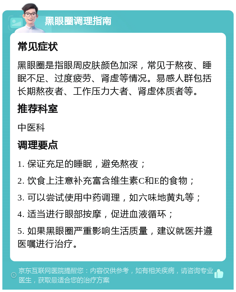 黑眼圈调理指南 常见症状 黑眼圈是指眼周皮肤颜色加深，常见于熬夜、睡眠不足、过度疲劳、肾虚等情况。易感人群包括长期熬夜者、工作压力大者、肾虚体质者等。 推荐科室 中医科 调理要点 1. 保证充足的睡眠，避免熬夜； 2. 饮食上注意补充富含维生素C和E的食物； 3. 可以尝试使用中药调理，如六味地黄丸等； 4. 适当进行眼部按摩，促进血液循环； 5. 如果黑眼圈严重影响生活质量，建议就医并遵医嘱进行治疗。