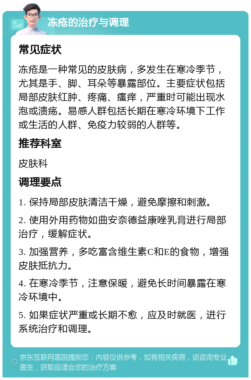 冻疮的治疗与调理 常见症状 冻疮是一种常见的皮肤病，多发生在寒冷季节，尤其是手、脚、耳朵等暴露部位。主要症状包括局部皮肤红肿、疼痛、瘙痒，严重时可能出现水泡或溃疡。易感人群包括长期在寒冷环境下工作或生活的人群、免疫力较弱的人群等。 推荐科室 皮肤科 调理要点 1. 保持局部皮肤清洁干燥，避免摩擦和刺激。 2. 使用外用药物如曲安奈德益康唑乳膏进行局部治疗，缓解症状。 3. 加强营养，多吃富含维生素C和E的食物，增强皮肤抵抗力。 4. 在寒冷季节，注意保暖，避免长时间暴露在寒冷环境中。 5. 如果症状严重或长期不愈，应及时就医，进行系统治疗和调理。