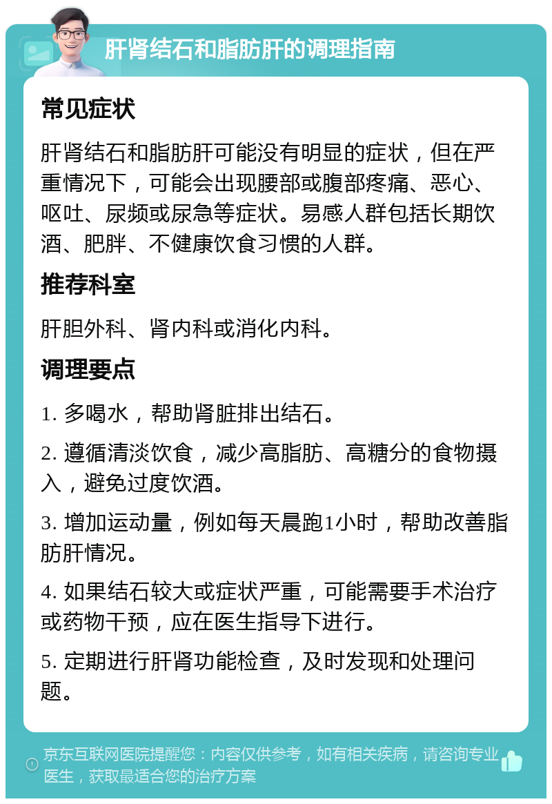 肝肾结石和脂肪肝的调理指南 常见症状 肝肾结石和脂肪肝可能没有明显的症状，但在严重情况下，可能会出现腰部或腹部疼痛、恶心、呕吐、尿频或尿急等症状。易感人群包括长期饮酒、肥胖、不健康饮食习惯的人群。 推荐科室 肝胆外科、肾内科或消化内科。 调理要点 1. 多喝水，帮助肾脏排出结石。 2. 遵循清淡饮食，减少高脂肪、高糖分的食物摄入，避免过度饮酒。 3. 增加运动量，例如每天晨跑1小时，帮助改善脂肪肝情况。 4. 如果结石较大或症状严重，可能需要手术治疗或药物干预，应在医生指导下进行。 5. 定期进行肝肾功能检查，及时发现和处理问题。