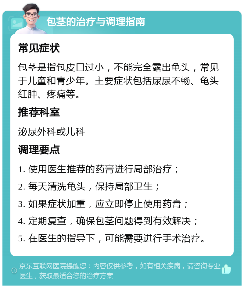 包茎的治疗与调理指南 常见症状 包茎是指包皮口过小，不能完全露出龟头，常见于儿童和青少年。主要症状包括尿尿不畅、龟头红肿、疼痛等。 推荐科室 泌尿外科或儿科 调理要点 1. 使用医生推荐的药膏进行局部治疗； 2. 每天清洗龟头，保持局部卫生； 3. 如果症状加重，应立即停止使用药膏； 4. 定期复查，确保包茎问题得到有效解决； 5. 在医生的指导下，可能需要进行手术治疗。