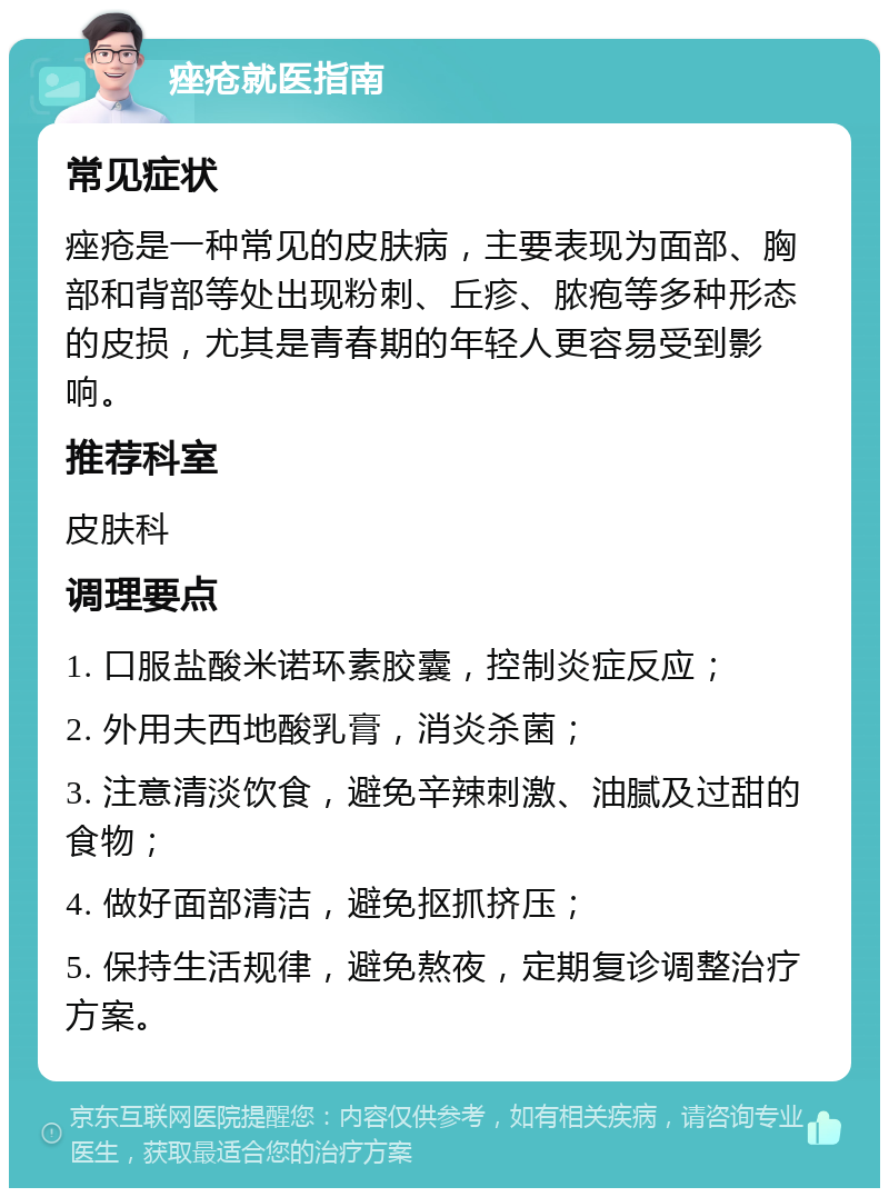 痤疮就医指南 常见症状 痤疮是一种常见的皮肤病，主要表现为面部、胸部和背部等处出现粉刺、丘疹、脓疱等多种形态的皮损，尤其是青春期的年轻人更容易受到影响。 推荐科室 皮肤科 调理要点 1. 口服盐酸米诺环素胶囊，控制炎症反应； 2. 外用夫西地酸乳膏，消炎杀菌； 3. 注意清淡饮食，避免辛辣刺激、油腻及过甜的食物； 4. 做好面部清洁，避免抠抓挤压； 5. 保持生活规律，避免熬夜，定期复诊调整治疗方案。