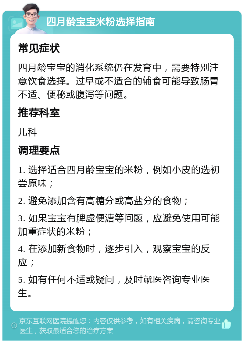 四月龄宝宝米粉选择指南 常见症状 四月龄宝宝的消化系统仍在发育中，需要特别注意饮食选择。过早或不适合的辅食可能导致肠胃不适、便秘或腹泻等问题。 推荐科室 儿科 调理要点 1. 选择适合四月龄宝宝的米粉，例如小皮的选初尝原味； 2. 避免添加含有高糖分或高盐分的食物； 3. 如果宝宝有脾虚便溏等问题，应避免使用可能加重症状的米粉； 4. 在添加新食物时，逐步引入，观察宝宝的反应； 5. 如有任何不适或疑问，及时就医咨询专业医生。