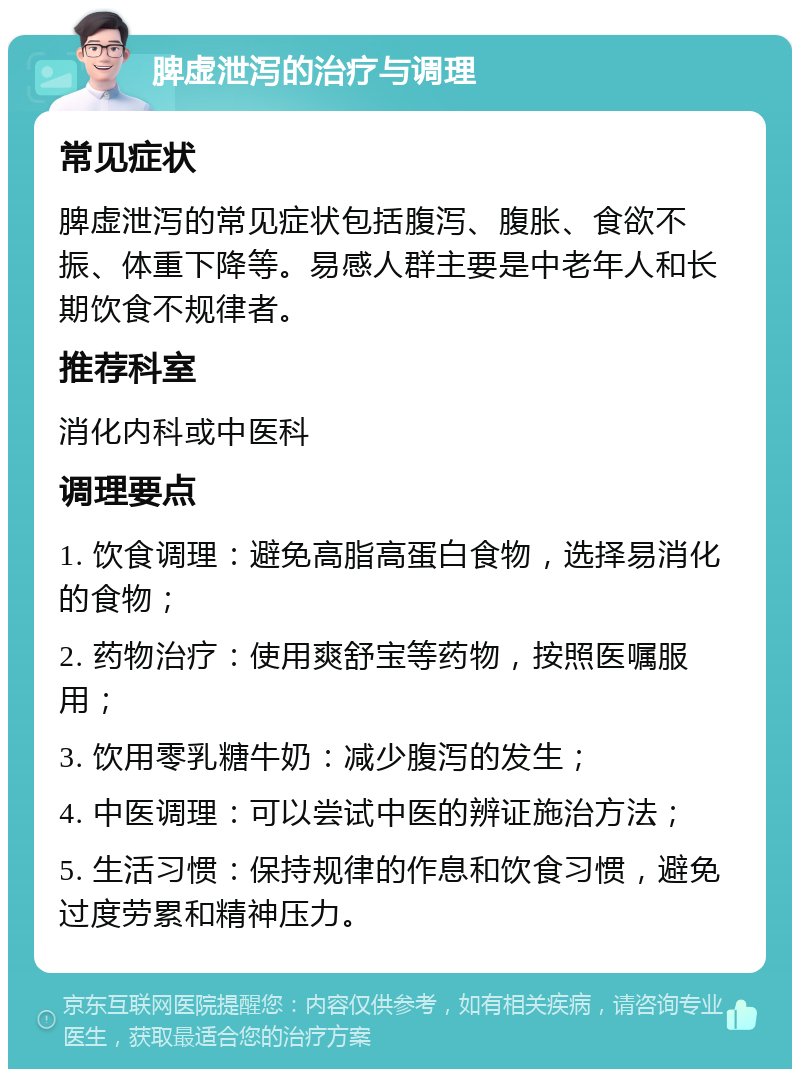 脾虚泄泻的治疗与调理 常见症状 脾虚泄泻的常见症状包括腹泻、腹胀、食欲不振、体重下降等。易感人群主要是中老年人和长期饮食不规律者。 推荐科室 消化内科或中医科 调理要点 1. 饮食调理：避免高脂高蛋白食物，选择易消化的食物； 2. 药物治疗：使用爽舒宝等药物，按照医嘱服用； 3. 饮用零乳糖牛奶：减少腹泻的发生； 4. 中医调理：可以尝试中医的辨证施治方法； 5. 生活习惯：保持规律的作息和饮食习惯，避免过度劳累和精神压力。