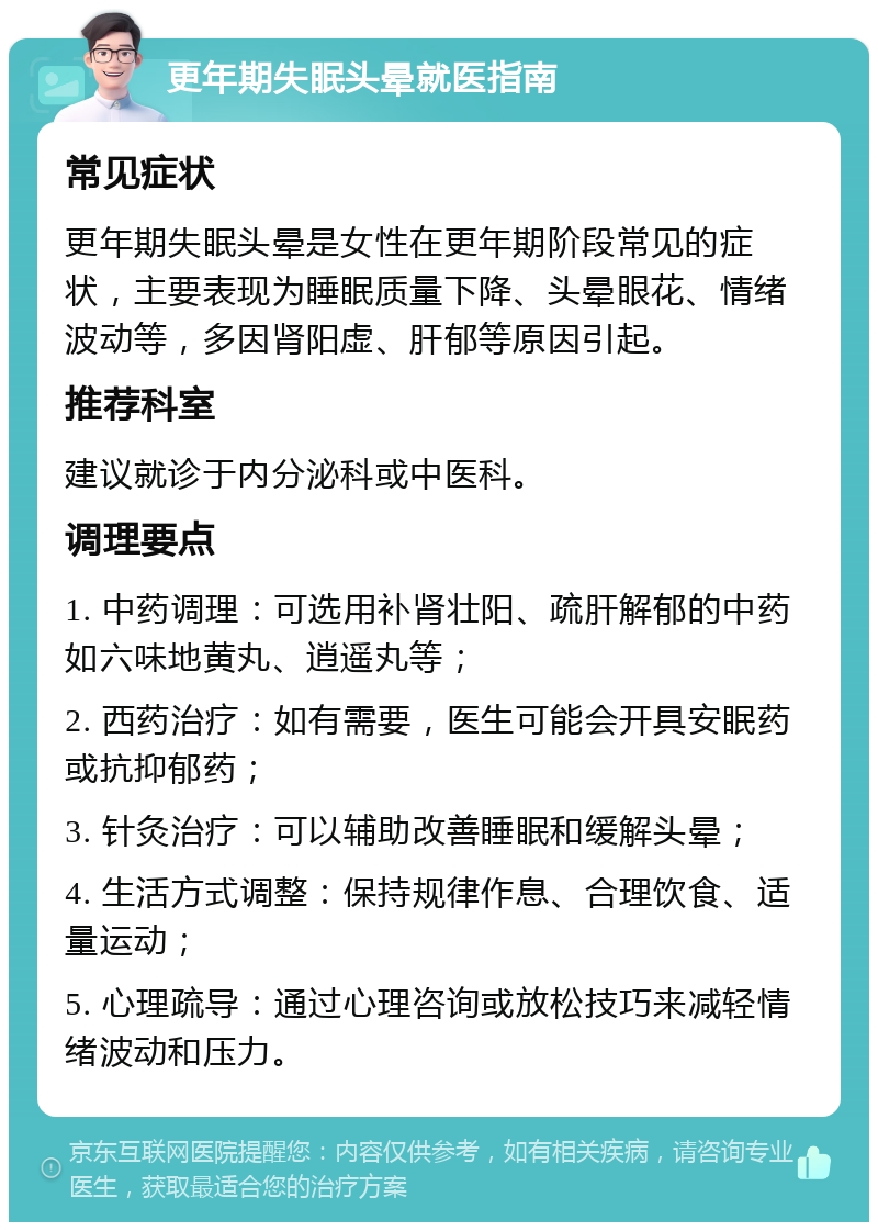 更年期失眠头晕就医指南 常见症状 更年期失眠头晕是女性在更年期阶段常见的症状，主要表现为睡眠质量下降、头晕眼花、情绪波动等，多因肾阳虚、肝郁等原因引起。 推荐科室 建议就诊于内分泌科或中医科。 调理要点 1. 中药调理：可选用补肾壮阳、疏肝解郁的中药如六味地黄丸、逍遥丸等； 2. 西药治疗：如有需要，医生可能会开具安眠药或抗抑郁药； 3. 针灸治疗：可以辅助改善睡眠和缓解头晕； 4. 生活方式调整：保持规律作息、合理饮食、适量运动； 5. 心理疏导：通过心理咨询或放松技巧来减轻情绪波动和压力。