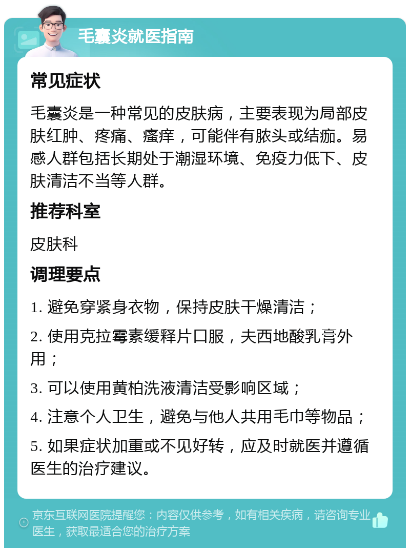 毛囊炎就医指南 常见症状 毛囊炎是一种常见的皮肤病，主要表现为局部皮肤红肿、疼痛、瘙痒，可能伴有脓头或结痂。易感人群包括长期处于潮湿环境、免疫力低下、皮肤清洁不当等人群。 推荐科室 皮肤科 调理要点 1. 避免穿紧身衣物，保持皮肤干燥清洁； 2. 使用克拉霉素缓释片口服，夫西地酸乳膏外用； 3. 可以使用黄柏洗液清洁受影响区域； 4. 注意个人卫生，避免与他人共用毛巾等物品； 5. 如果症状加重或不见好转，应及时就医并遵循医生的治疗建议。