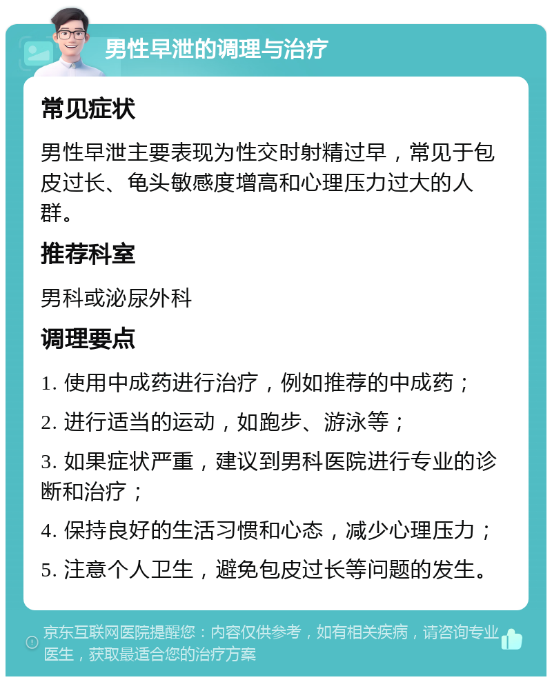 男性早泄的调理与治疗 常见症状 男性早泄主要表现为性交时射精过早，常见于包皮过长、龟头敏感度增高和心理压力过大的人群。 推荐科室 男科或泌尿外科 调理要点 1. 使用中成药进行治疗，例如推荐的中成药； 2. 进行适当的运动，如跑步、游泳等； 3. 如果症状严重，建议到男科医院进行专业的诊断和治疗； 4. 保持良好的生活习惯和心态，减少心理压力； 5. 注意个人卫生，避免包皮过长等问题的发生。