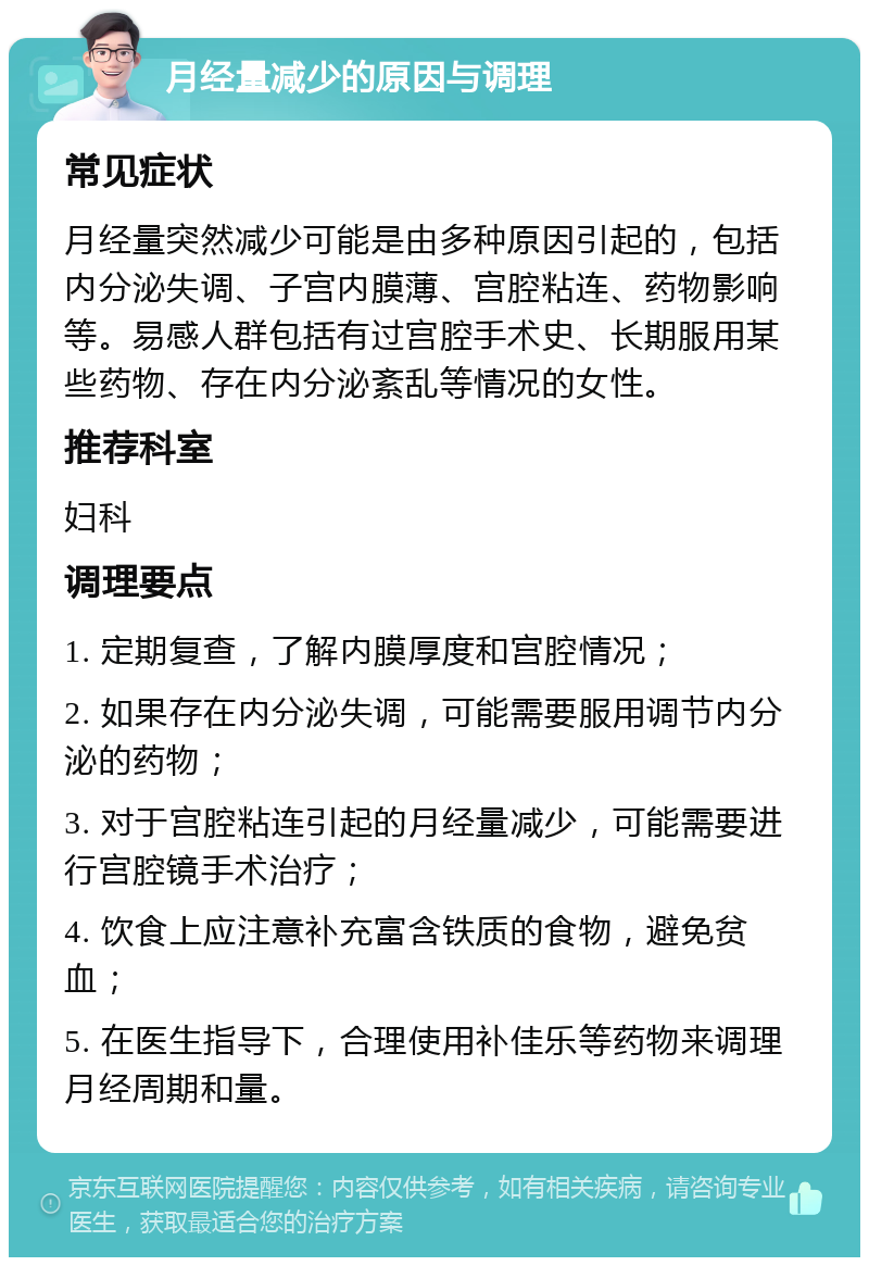 月经量减少的原因与调理 常见症状 月经量突然减少可能是由多种原因引起的，包括内分泌失调、子宫内膜薄、宫腔粘连、药物影响等。易感人群包括有过宫腔手术史、长期服用某些药物、存在内分泌紊乱等情况的女性。 推荐科室 妇科 调理要点 1. 定期复查，了解内膜厚度和宫腔情况； 2. 如果存在内分泌失调，可能需要服用调节内分泌的药物； 3. 对于宫腔粘连引起的月经量减少，可能需要进行宫腔镜手术治疗； 4. 饮食上应注意补充富含铁质的食物，避免贫血； 5. 在医生指导下，合理使用补佳乐等药物来调理月经周期和量。