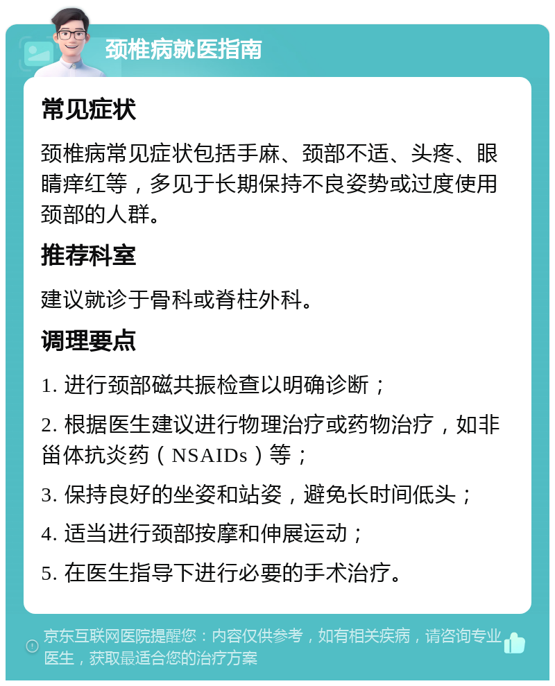 颈椎病就医指南 常见症状 颈椎病常见症状包括手麻、颈部不适、头疼、眼睛痒红等，多见于长期保持不良姿势或过度使用颈部的人群。 推荐科室 建议就诊于骨科或脊柱外科。 调理要点 1. 进行颈部磁共振检查以明确诊断； 2. 根据医生建议进行物理治疗或药物治疗，如非甾体抗炎药（NSAIDs）等； 3. 保持良好的坐姿和站姿，避免长时间低头； 4. 适当进行颈部按摩和伸展运动； 5. 在医生指导下进行必要的手术治疗。