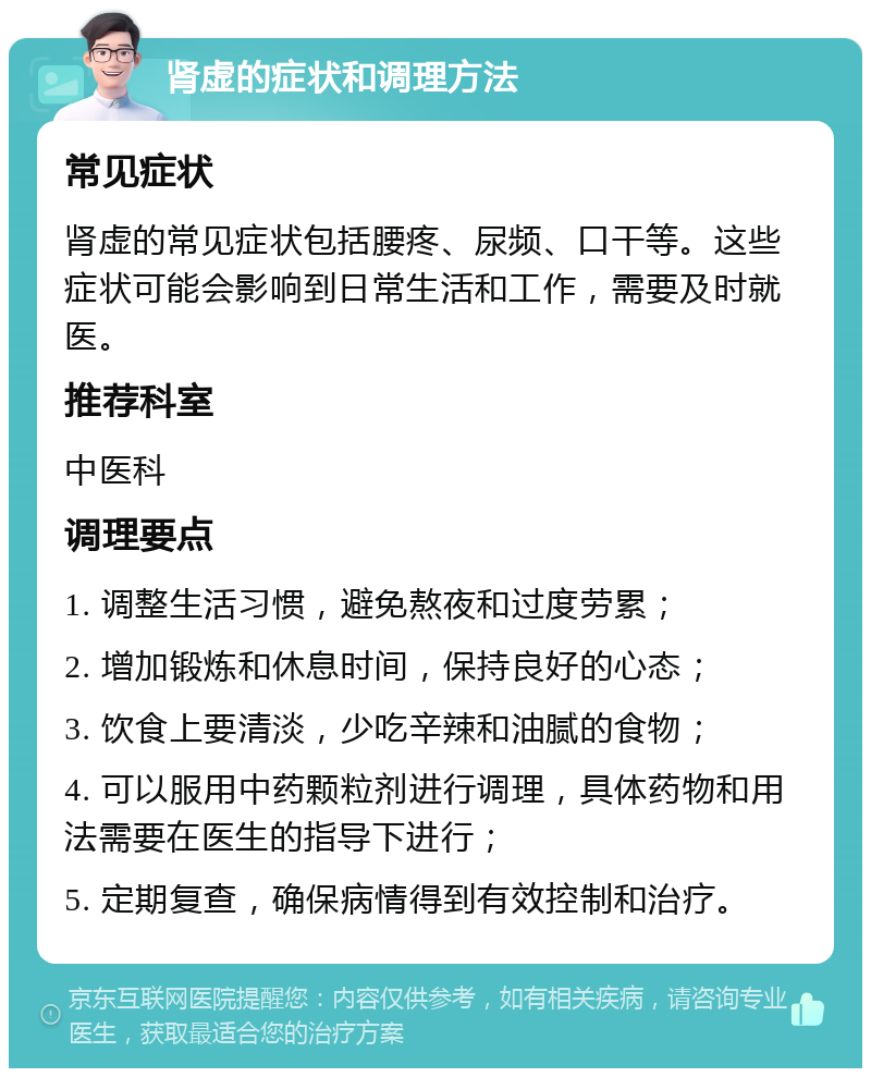 肾虚的症状和调理方法 常见症状 肾虚的常见症状包括腰疼、尿频、口干等。这些症状可能会影响到日常生活和工作，需要及时就医。 推荐科室 中医科 调理要点 1. 调整生活习惯，避免熬夜和过度劳累； 2. 增加锻炼和休息时间，保持良好的心态； 3. 饮食上要清淡，少吃辛辣和油腻的食物； 4. 可以服用中药颗粒剂进行调理，具体药物和用法需要在医生的指导下进行； 5. 定期复查，确保病情得到有效控制和治疗。