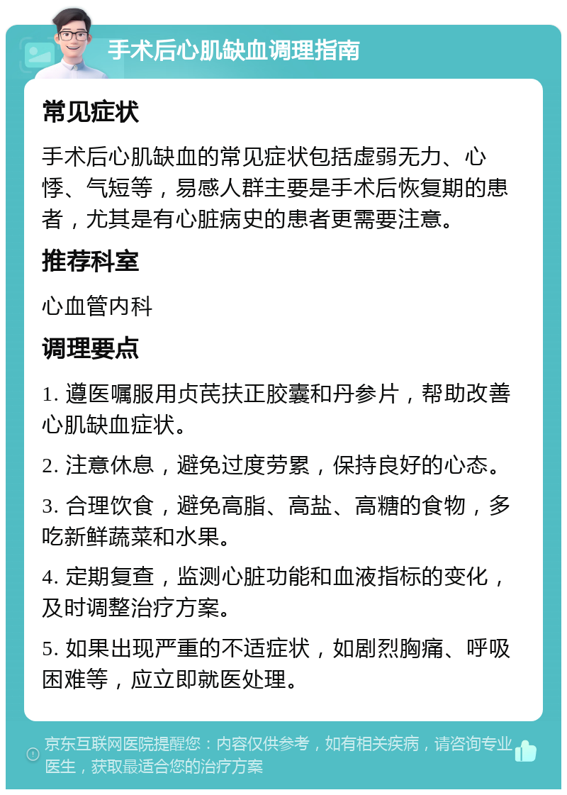 手术后心肌缺血调理指南 常见症状 手术后心肌缺血的常见症状包括虚弱无力、心悸、气短等，易感人群主要是手术后恢复期的患者，尤其是有心脏病史的患者更需要注意。 推荐科室 心血管内科 调理要点 1. 遵医嘱服用贞芪扶正胶囊和丹参片，帮助改善心肌缺血症状。 2. 注意休息，避免过度劳累，保持良好的心态。 3. 合理饮食，避免高脂、高盐、高糖的食物，多吃新鲜蔬菜和水果。 4. 定期复查，监测心脏功能和血液指标的变化，及时调整治疗方案。 5. 如果出现严重的不适症状，如剧烈胸痛、呼吸困难等，应立即就医处理。