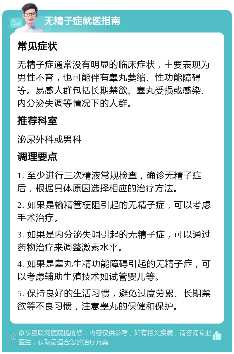 无精子症就医指南 常见症状 无精子症通常没有明显的临床症状，主要表现为男性不育，也可能伴有睾丸萎缩、性功能障碍等。易感人群包括长期禁欲、睾丸受损或感染、内分泌失调等情况下的人群。 推荐科室 泌尿外科或男科 调理要点 1. 至少进行三次精液常规检查，确诊无精子症后，根据具体原因选择相应的治疗方法。 2. 如果是输精管梗阻引起的无精子症，可以考虑手术治疗。 3. 如果是内分泌失调引起的无精子症，可以通过药物治疗来调整激素水平。 4. 如果是睾丸生精功能障碍引起的无精子症，可以考虑辅助生殖技术如试管婴儿等。 5. 保持良好的生活习惯，避免过度劳累、长期禁欲等不良习惯，注意睾丸的保健和保护。