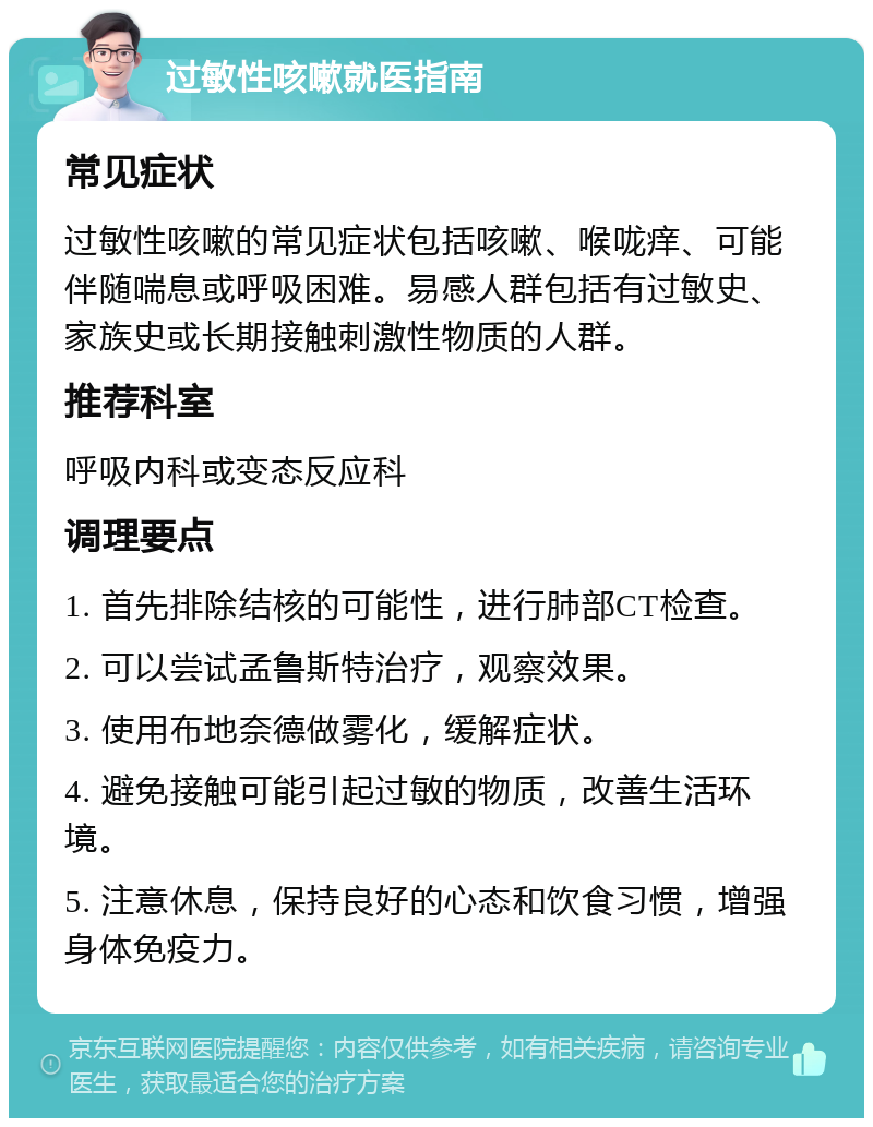 过敏性咳嗽就医指南 常见症状 过敏性咳嗽的常见症状包括咳嗽、喉咙痒、可能伴随喘息或呼吸困难。易感人群包括有过敏史、家族史或长期接触刺激性物质的人群。 推荐科室 呼吸内科或变态反应科 调理要点 1. 首先排除结核的可能性，进行肺部CT检查。 2. 可以尝试孟鲁斯特治疗，观察效果。 3. 使用布地奈德做雾化，缓解症状。 4. 避免接触可能引起过敏的物质，改善生活环境。 5. 注意休息，保持良好的心态和饮食习惯，增强身体免疫力。