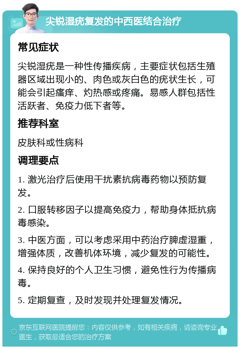 尖锐湿疣复发的中西医结合治疗 常见症状 尖锐湿疣是一种性传播疾病，主要症状包括生殖器区域出现小的、肉色或灰白色的疣状生长，可能会引起瘙痒、灼热感或疼痛。易感人群包括性活跃者、免疫力低下者等。 推荐科室 皮肤科或性病科 调理要点 1. 激光治疗后使用干扰素抗病毒药物以预防复发。 2. 口服转移因子以提高免疫力，帮助身体抵抗病毒感染。 3. 中医方面，可以考虑采用中药治疗脾虚湿重，增强体质，改善机体环境，减少复发的可能性。 4. 保持良好的个人卫生习惯，避免性行为传播病毒。 5. 定期复查，及时发现并处理复发情况。