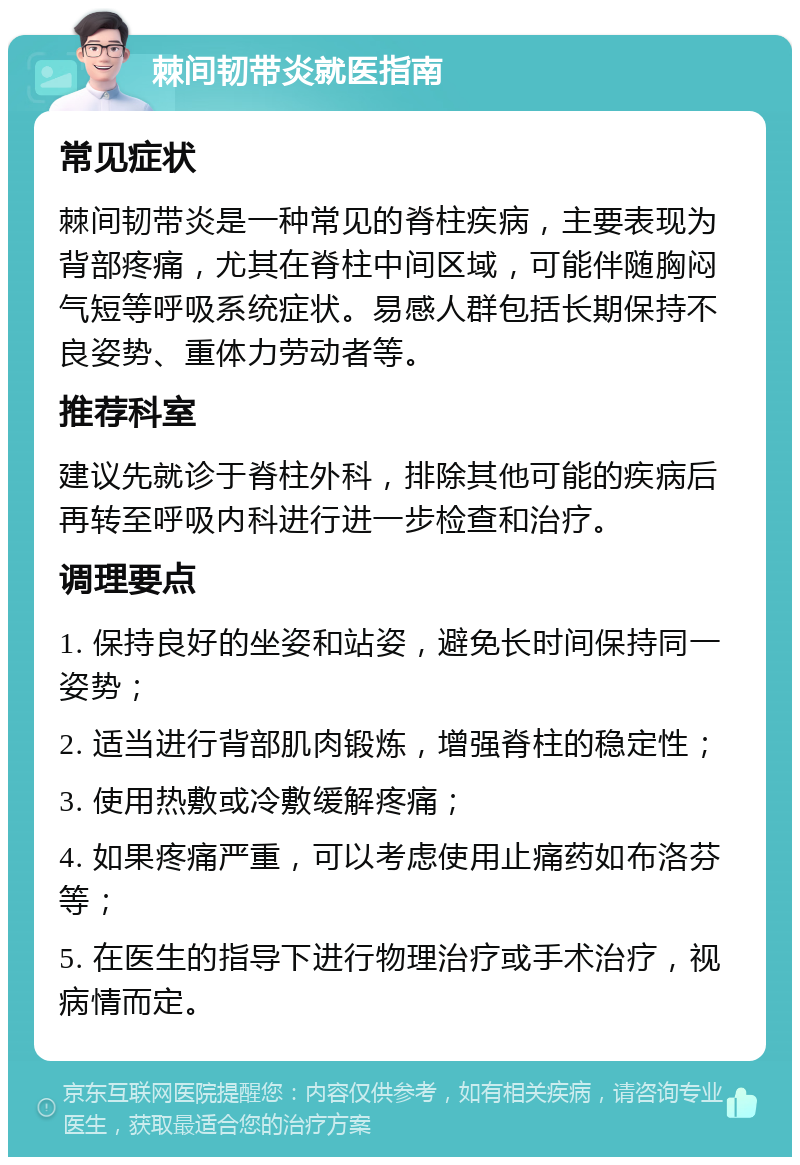 棘间韧带炎就医指南 常见症状 棘间韧带炎是一种常见的脊柱疾病，主要表现为背部疼痛，尤其在脊柱中间区域，可能伴随胸闷气短等呼吸系统症状。易感人群包括长期保持不良姿势、重体力劳动者等。 推荐科室 建议先就诊于脊柱外科，排除其他可能的疾病后再转至呼吸内科进行进一步检查和治疗。 调理要点 1. 保持良好的坐姿和站姿，避免长时间保持同一姿势； 2. 适当进行背部肌肉锻炼，增强脊柱的稳定性； 3. 使用热敷或冷敷缓解疼痛； 4. 如果疼痛严重，可以考虑使用止痛药如布洛芬等； 5. 在医生的指导下进行物理治疗或手术治疗，视病情而定。