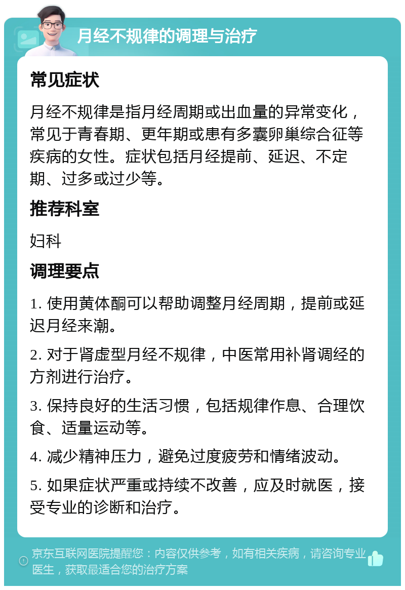 月经不规律的调理与治疗 常见症状 月经不规律是指月经周期或出血量的异常变化，常见于青春期、更年期或患有多囊卵巢综合征等疾病的女性。症状包括月经提前、延迟、不定期、过多或过少等。 推荐科室 妇科 调理要点 1. 使用黄体酮可以帮助调整月经周期，提前或延迟月经来潮。 2. 对于肾虚型月经不规律，中医常用补肾调经的方剂进行治疗。 3. 保持良好的生活习惯，包括规律作息、合理饮食、适量运动等。 4. 减少精神压力，避免过度疲劳和情绪波动。 5. 如果症状严重或持续不改善，应及时就医，接受专业的诊断和治疗。