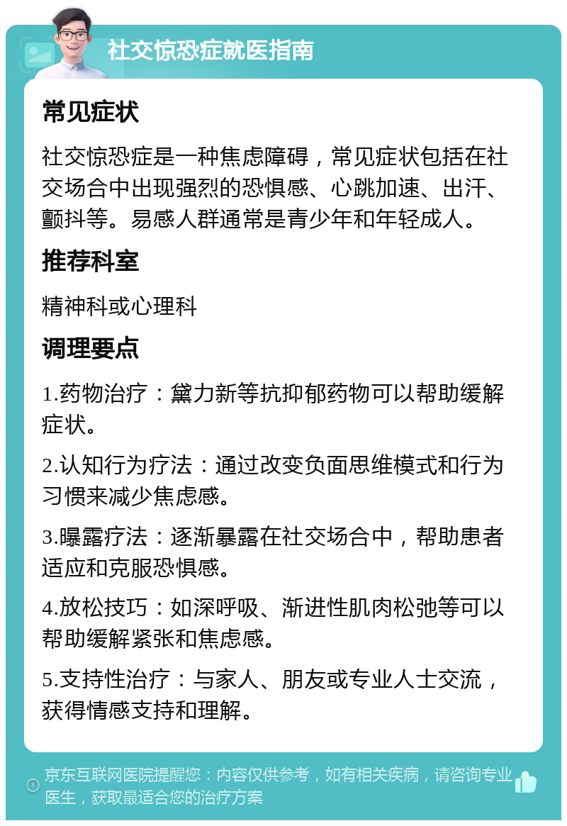 社交惊恐症就医指南 常见症状 社交惊恐症是一种焦虑障碍，常见症状包括在社交场合中出现强烈的恐惧感、心跳加速、出汗、颤抖等。易感人群通常是青少年和年轻成人。 推荐科室 精神科或心理科 调理要点 1.药物治疗：黛力新等抗抑郁药物可以帮助缓解症状。 2.认知行为疗法：通过改变负面思维模式和行为习惯来减少焦虑感。 3.曝露疗法：逐渐暴露在社交场合中，帮助患者适应和克服恐惧感。 4.放松技巧：如深呼吸、渐进性肌肉松弛等可以帮助缓解紧张和焦虑感。 5.支持性治疗：与家人、朋友或专业人士交流，获得情感支持和理解。