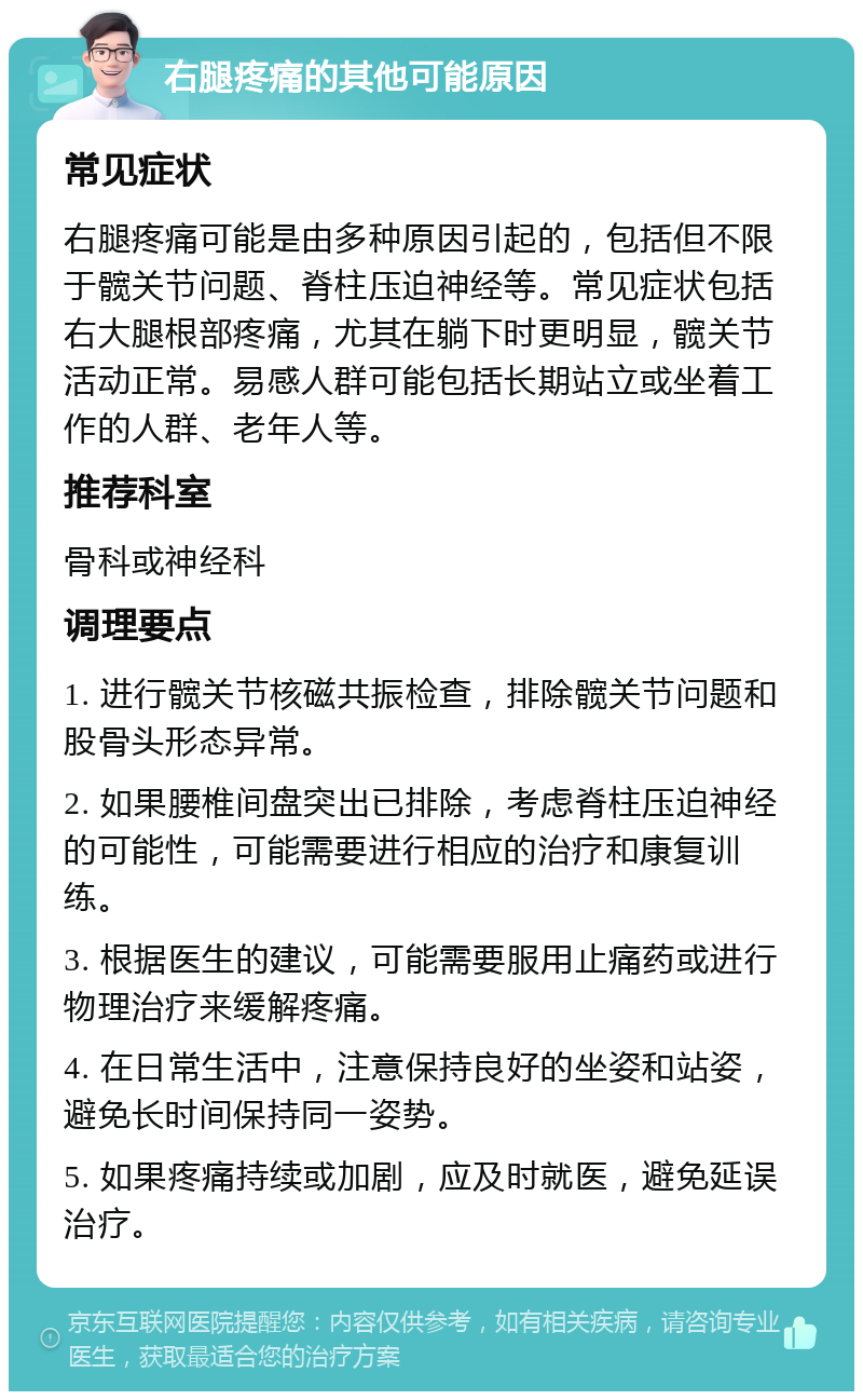 右腿疼痛的其他可能原因 常见症状 右腿疼痛可能是由多种原因引起的，包括但不限于髋关节问题、脊柱压迫神经等。常见症状包括右大腿根部疼痛，尤其在躺下时更明显，髋关节活动正常。易感人群可能包括长期站立或坐着工作的人群、老年人等。 推荐科室 骨科或神经科 调理要点 1. 进行髋关节核磁共振检查，排除髋关节问题和股骨头形态异常。 2. 如果腰椎间盘突出已排除，考虑脊柱压迫神经的可能性，可能需要进行相应的治疗和康复训练。 3. 根据医生的建议，可能需要服用止痛药或进行物理治疗来缓解疼痛。 4. 在日常生活中，注意保持良好的坐姿和站姿，避免长时间保持同一姿势。 5. 如果疼痛持续或加剧，应及时就医，避免延误治疗。