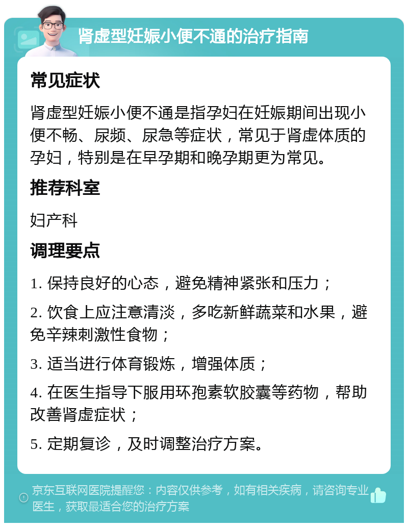 肾虚型妊娠小便不通的治疗指南 常见症状 肾虚型妊娠小便不通是指孕妇在妊娠期间出现小便不畅、尿频、尿急等症状，常见于肾虚体质的孕妇，特别是在早孕期和晚孕期更为常见。 推荐科室 妇产科 调理要点 1. 保持良好的心态，避免精神紧张和压力； 2. 饮食上应注意清淡，多吃新鲜蔬菜和水果，避免辛辣刺激性食物； 3. 适当进行体育锻炼，增强体质； 4. 在医生指导下服用环孢素软胶囊等药物，帮助改善肾虚症状； 5. 定期复诊，及时调整治疗方案。